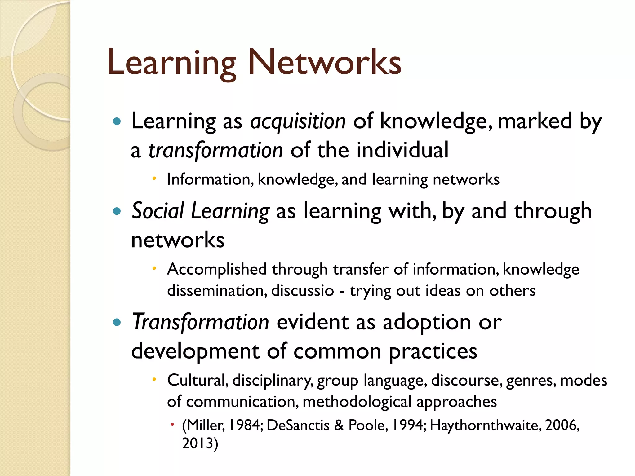 Learning Networks
—  Learning as acquisition of knowledge, marked by
a transformation of the individual
–  Information, knowledge, and learning networks
—  Social Learning as learning with, by and through
networks
–  Accomplished through transfer of information, knowledge
dissemination, discussio - trying out ideas on others
—  Transformation evident as adoption or
development of common practices
–  Cultural, disciplinary, group language, discourse, genres, modes
of communication, methodological approaches
–  (Miller, 1984; DeSanctis & Poole, 1994; Haythornthwaite, 2006,
2013)
 