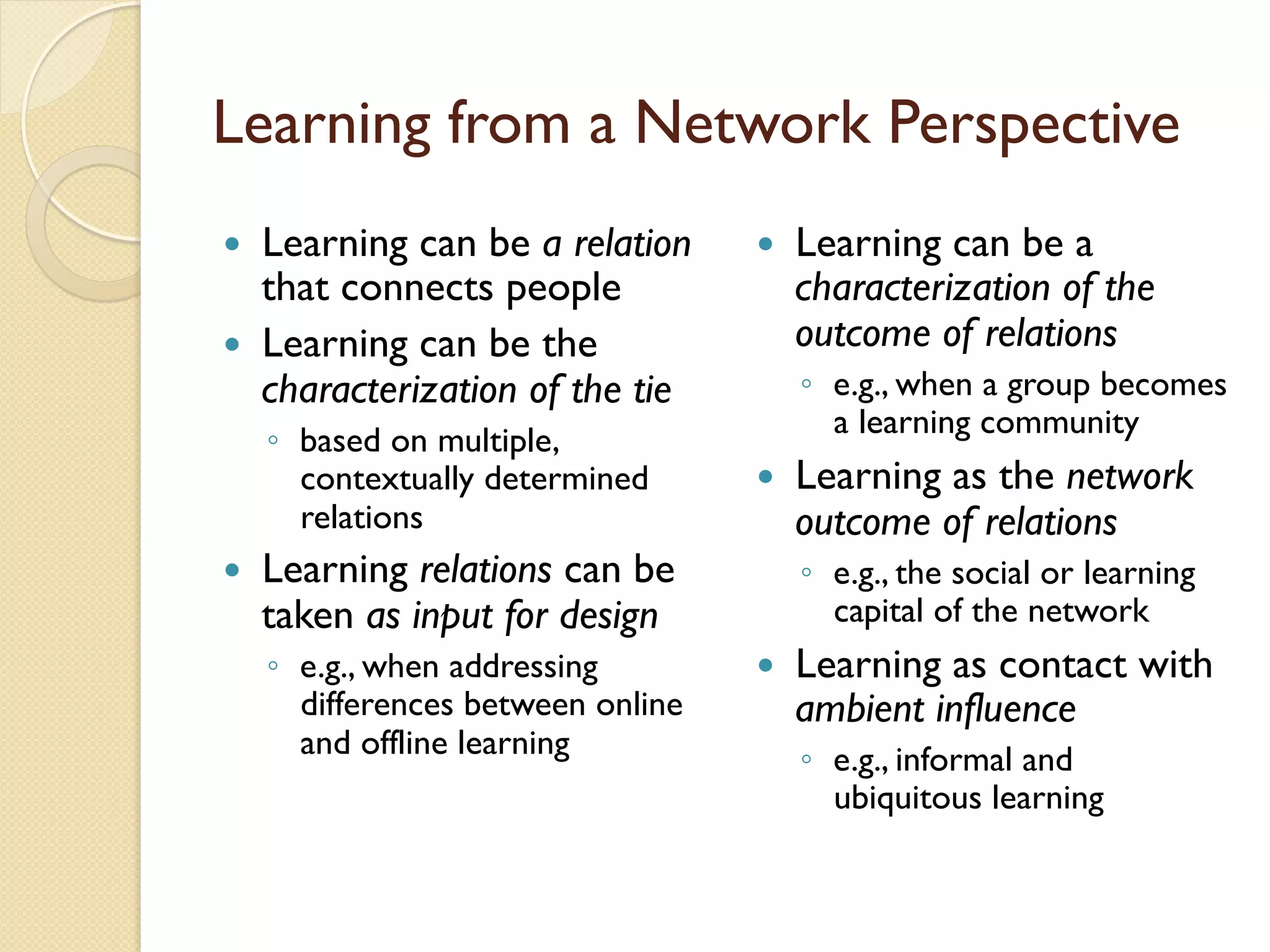 Learning from a Network Perspective
—  Learning can be a relation
that connects people
—  Learning can be the
characterization of the tie
◦  based on multiple,
contextually determined
relations
—  Learning relations can be
taken as input for design
◦  e.g., when addressing
differences between online
and offline learning
—  Learning can be a
characterization of the
outcome of relations
◦  e.g., when a group becomes
a learning community
—  Learning as the network
outcome of relations
◦  e.g., the social or learning
capital of the network
—  Learning as contact with
ambient influence
◦  e.g., informal and
ubiquitous learning
 