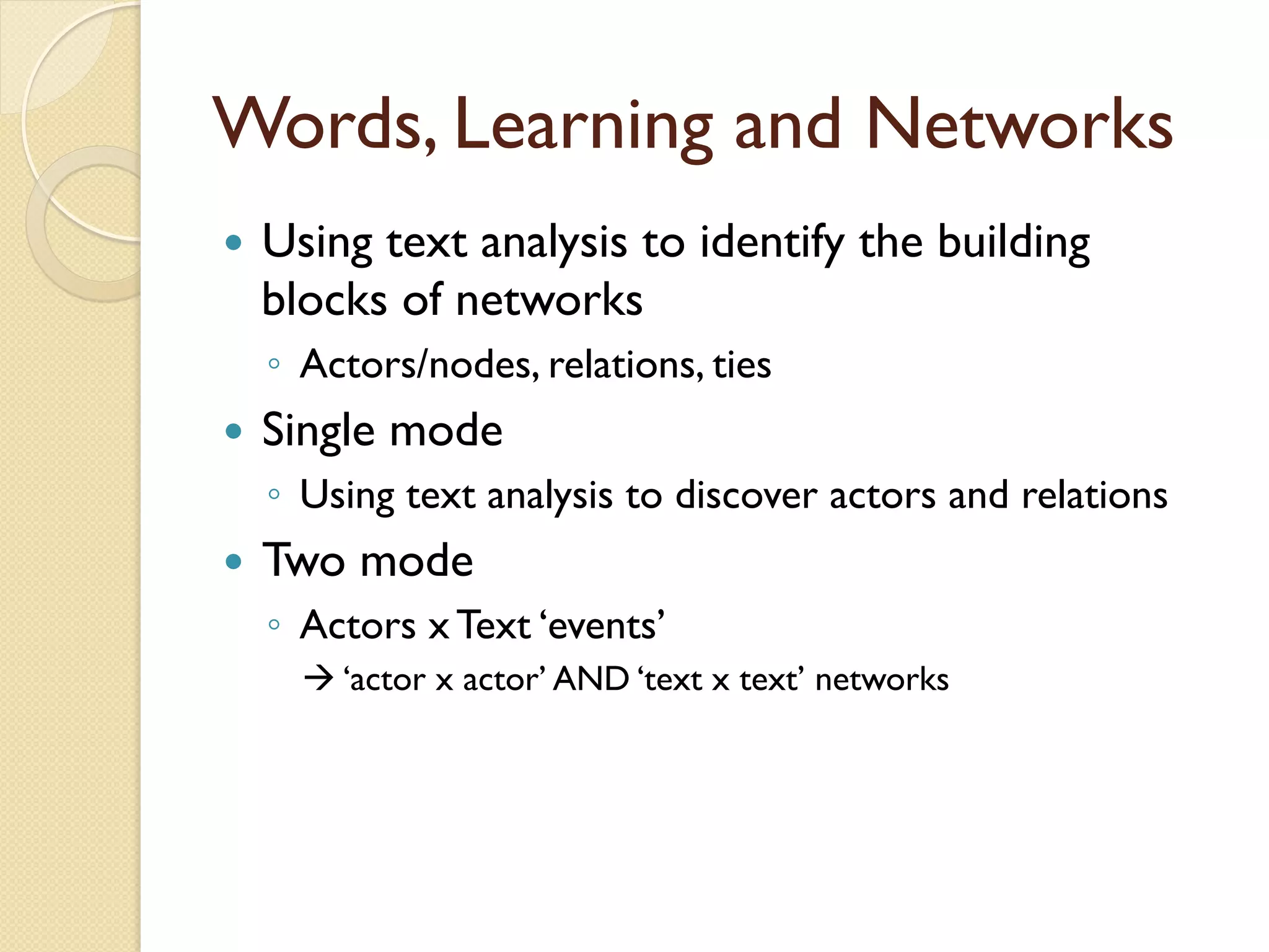 Words, Learning and Networks
—  Using text analysis to identify the building
blocks of networks
◦  Actors/nodes, relations, ties
—  Single mode
◦  Using text analysis to discover actors and relations
—  Two mode
◦  Actors x Text ‘events’
à ‘actor x actor’ AND ‘text x text’ networks
 