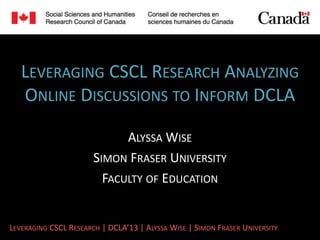 LEVERAGING CSCL RESEARCH ANALYZING
   ONLINE DISCUSSIONS TO INFORM DCLA

                             ALYSSA WISE
                       SIMON FRASER UNIVERSITY
                         FACULTY OF EDUCATION


LEVERAGING CSCL RESEARCH | DCLA’13 | ALYSSA WISE | SIMON FRASER UNIVERSITY
 