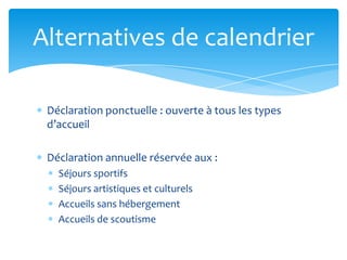 Déclaration ponctuelle : ouverte à tous les types
d’accueil
Déclaration annuelle réservée aux :
Séjours sportifs
Séjours artistiques et culturels
Accueils sans hébergement
Accueils de scoutisme
Alternatives de calendrier
 