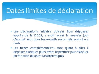 Les déclarations initiales doivent être déposées
auprès de la DDCS, 2 mois avant le premier jour
d’accueil sauf pour les accueils maternels avancé à 3
mois
Les fiches complémentaires sont quant à elles à
déposer quelques jours avant le premier jour d’accueil
en fonction de leurs caractéristiques
Dates limites de déclaration
 