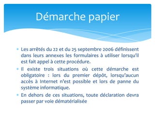 Les arrêtés du 22 et du 25 septembre 2006 définissent
dans leurs annexes les formulaires à utiliser lorsqu’il
est fait appel à cette procédure.
Il existe trois situations où cette démarche est
obligatoire : lors du premier dépôt, lorsqu’aucun
accès à Internet n’est possible et lors de panne du
système informatique.
En dehors de ces situations, toute déclaration devra
passer par voie dématérialisée
Démarche papier
 