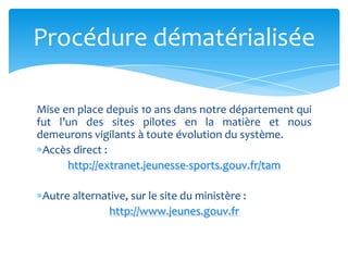 Mise en place depuis 10 ans dans notre département qui
fut l’un des sites pilotes en la matière et nous
demeurons vigilants à toute évolution du système.
Accès direct :
http://extranet.jeunesse-sports.gouv.fr/tam
Autre alternative, sur le site du ministère :
http://www.jeunes.gouv.fr
Procédure dématérialisée
 