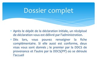 Après le dépôt de la déclaration initiale, un récépissé
de déclaration vous est délivré par l’administration.
Dès lors, vous pouvez renseigner la fiche
complémentaire. Si elle aussi est conforme, deux
visas vous sont donnés ; le premier par la DDCS de
provenance et l’autre par la DDCS(PP) où se déroule
l’accueil
Dossier complet
 