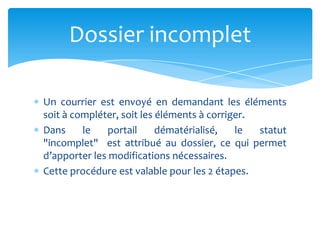 Un courrier est envoyé en demandant les éléments
soit à compléter, soit les éléments à corriger.
Dans le portail dématérialisé, le statut
"incomplet" est attribué au dossier, ce qui permet
d’apporter les modifications nécessaires.
Cette procédure est valable pour les 2 étapes.
Dossier incomplet
 