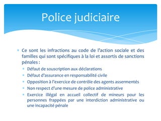 Ce sont les infractions au code de l’action sociale et des
familles qui sont spécifiques à la loi et assortis de sanctions
pénales :
Défaut de souscription aux déclarations
Défaut d’assurance en responsabilité civile
Opposition à l’exercice de contrôle des agents assermentés
Non respect d’une mesure de police administrative
Exercice illégal en accueil collectif de mineurs pour les
personnes frappées par une interdiction administrative ou
une incapacité pénale
Police judiciaire
 