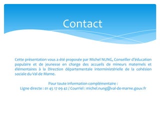 Contact
Cette présentation vous a été proposée par Michel NUNG, Conseiller d’éducation
populaire et de jeunesse en charge des accueils de mineurs maternels et
élémentaires à la Direction départementale interministérielle de la cohésion
sociale du Val de Marne.
Pour toute information complémentaire :
Ligne directe : 01 45 17 09 42 / Courriel : michel.nung@val-de-marne.gouv.fr
 