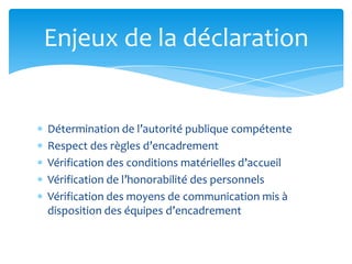 Détermination de l’autorité publique compétente
Respect des règles d’encadrement
Vérification des conditions matérielles d’accueil
Vérification de l’honorabilité des personnels
Vérification des moyens de communication mis à
disposition des équipes d’encadrement
Enjeux de la déclaration
 
