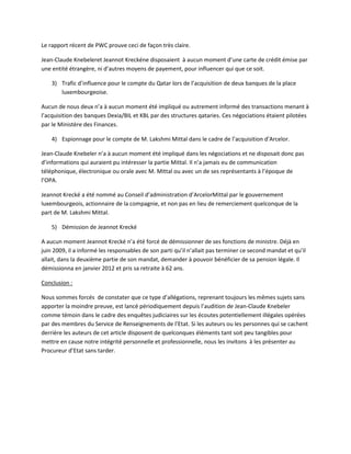 Le rapport récent de PWC prouve ceci de façon très claire.
Jean-Claude Knebeleret Jeannot Kreckéne disposaient à aucun moment d’une carte de crédit émise par
une entité étrangère, ni d’autres moyens de payement, pour influencer qui que ce soit.
3) Trafic d’influence pour le compte du Qatar lors de l’acquisition de deux banques de la place
luxembourgeoise.
Aucun de nous deux n’a à aucun moment été impliqué ou autrement informé des transactions menant à
l’acquisition des banques Dexia/BIL et KBL par des structures qataries. Ces négociations étaient pilotées
par le Ministère des Finances.
4) Espionnage pour le compte de M. Lakshmi Mittal dans le cadre de l’acquisition d’Arcelor.
Jean-Claude Knebeler n’a à aucun moment été impliqué dans les négociations et ne disposait donc pas
d’informations qui auraient pu intéresser la partie Mittal. Il n’a jamais eu de communication
téléphonique, électronique ou orale avec M. Mittal ou avec un de ses représentants à l’époque de
l’OPA.
Jeannot Krecké a été nommé au Conseil d’administration d’ArcelorMittal par le gouvernement
luxembourgeois, actionnaire de la compagnie, et non pas en lieu de remerciement quelconque de la
part de M. Lakshmi Mittal.
5) Démission de Jeannot Krecké
A aucun moment Jeannot Krecké n’a été forcé de démissionner de ses fonctions de ministre. Déjà en
juin 2009, il a informé les responsables de son parti qu’il n’allait pas terminer ce second mandat et qu’il
allait, dans la deuxième partie de son mandat, demander à pouvoir bénéficier de sa pension légale. Il
démissionna en janvier 2012 et pris sa retraite à 62 ans.
Conclusion :
Nous sommes forcés de constater que ce type d’allégations, reprenant toujours les mêmes sujets sans
apporter la moindre preuve, est lancé périodiquement depuis l’audition de Jean-Claude Knebeler
comme témoin dans le cadre des enquêtes judiciaires sur les écoutes potentiellement illégales opérées
par des membres du Service de Renseignements de l’Etat. Si les auteurs ou les personnes qui se cachent
derrière les auteurs de cet article disposent de quelconques éléments tant soit peu tangibles pour
mettre en cause notre intégrité personnelle et professionnelle, nous les invitons à les présenter au
Procureur d’Etat sans tarder.
 