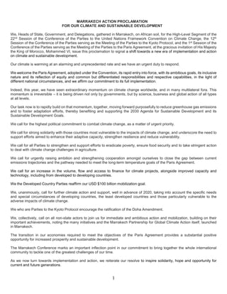 1
MARRAKECH ACTION PROCLAMATION
FOR OUR CLIMATE AND SUSTAINABLE DEVELOPMENT
We, Heads of State, Government, and Delegations, gathered in Marrakech, on African soil, for the High-Level Segment of the
22nd Session of the Conference of the Parties to the United Nations Framework Convention on Climate Change, the 12th
Session of the Conference of the Parties serving as the Meeting of the Parties to the Kyoto Protocol, and the 1st Session of the
Conference of the Parties serving as the Meeting of the Parties to the Paris Agreement, at the gracious invitation of His Majesty
the King of Morocco, Mohammed VI, issue this proclamation to signal a shift towards a new era of implementation and action
on climate and sustainable development.
Our climate is warming at an alarming and unprecedented rate and we have an urgent duty to respond.
We welcome the Paris Agreement, adopted under the Convention, its rapid entry into force, with its ambitious goals, its inclusive
nature and its reflection of equity and common but differentiated responsibilities and respective capabilities, in the light of
different national circumstances, and we affirm our commitment to its full implementation.
Indeed, this year, we have seen extraordinary momentum on climate change worldwide, and in many multilateral fora. This
momentum is irreversible – it is being driven not only by governments, but by science, business and global action of all types
at all levels.
Our task now is to rapidly build on that momentum, together, moving forward purposefully to reduce greenhouse gas emissions
and to foster adaptation efforts, thereby benefiting and supporting the 2030 Agenda for Sustainable Development and its
Sustainable Development Goals.
We call for the highest political commitment to combat climate change, as a matter of urgent priority.
We call for strong solidarity with those countries most vulnerable to the impacts of climate change, and underscore the need to
support efforts aimed to enhance their adaptive capacity, strengthen resilience and reduce vulnerability.
We call for all Parties to strengthen and support efforts to eradicate poverty, ensure food security and to take stringent action
to deal with climate change challenges in agriculture.
We call for urgently raising ambition and strengthening cooperation amongst ourselves to close the gap between current
emissions trajectories and the pathway needed to meet the long-term temperature goals of the Paris Agreement.
We call for an increase in the volume, flow and access to finance for climate projects, alongside improved capacity and
technology, including from developed to developing countries.
We the Developed Country Parties reaffirm our USD $100 billion mobilization goal.
We, unanimously, call for further climate action and support, well in advance of 2020, taking into account the specific needs
and special circumstances of developing countries, the least developed countries and those particularly vulnerable to the
adverse impacts of climate change.
We who are Parties to the Kyoto Protocol encourage the ratification of the Doha Amendment.
We, collectively, call on all non-state actors to join us for immediate and ambitious action and mobilization, building on their
important achievements, noting the many initiatives and the Marrakech Partnership for Global Climate Action itself, launched
in Marrakech.
The transition in our economies required to meet the objectives of the Paris Agreement provides a substantial positive
opportunity for increased prosperity and sustainable development.
The Marrakech Conference marks an important inflection point in our commitment to bring together the whole international
community to tackle one of the greatest challenges of our time.
As we now turn towards implementation and action, we reiterate our resolve to inspire solidarity, hope and opportunity for
current and future generations.
 