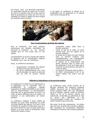FO s’inscrit dans une démarche volontariste
de reconquête sociale qui passe par le retour
du droit à la retraite à 60 ans à taux plein et
dans la perspective du retour aux 37,5 ans de
cotisation en créant le rapport de force lorsque
les conditions seront réunies.

A cet égard, la conférence se félicite de la
mobilisation des 10 septembre et 15 octobre
2013 contre le projet de loi.

Pour l’augmentation générale des salaires
Pour la conférence, une autre politique
économique est possible permettant de
retrouver la croissance
et
de
soutenir
l’emploi pour un vrai travail avec un vrai
salaire.

-

L’augmentation du pouvoir d’achat des salaires
et pensions est la revendication majeure
immédiate pour tous les travailleurs.
Aussi, la conférence revendique :
-

l’augmentation immédiate des salaires
de 200 euros/mois dans le privé ;
44 points supplémentaires pour tous
afin de rattraper (en partie) la perte de
plus de 10% du pouvoir d’achat

-

enregistrée depuis 2000 dans la
fonction publique ;
l’arrêt du gel de la valeur du point
d’indice pour tous les agents de la
fonction publique ;
la hausse de la valeur du point d’indice
dans
la
fonction
publique
(5%
immédiatement), une augmentation
générale des salaires pour les CCN ;
la refonte et la revalorisation des
grilles indiciaires dans le public pour
les catégories C, B et A et exige que le
minimum de rémunération soit porté à
120% du SMIC ;
un minimum de pension égal au SMIC ;
Un SMIC correspondant à 80 % du
salaire médian, soit 1350 € net par
mois.

Défendre la République et les services publics
La conférence FO réaffirme son attachement à
la République une et indivisible. Avec la
confédération,
la
conférence
rappelle
l’opposition de FORCE OUVRIERE à tout nouvel
acte de décentralisation. La décentralisation
annoncée par le gouvernement se ferait à la
carte, de façon différente selon les régions, et
conduirait à une balkanisation de l’action
publique.
La conférence s’oppose à toute velléité de
remettre en cause l’Etat républicain au profit
d’un Etat fédéral des régions. A ce titre, il faut
se féliciter du résultat du référendum local du 7
avril dans lequel FO a pris une part active pour
aboutir à un vote contre la constitution d’une
collectivité d’Alsace unique.

La conférence exige l’arrêt complet de la
Révision générale des politiques publiques
(RGPP), poursuivie par la Modernisation de
l’action publique (MAP) ainsi que l’abrogation
de la loi Hôpital, patients, santé et territoire
(HPST) et de la loi portant réforme des
collectivités territoriales qui généralise la mise
en
œuvre
des
métropoles
et
des
intercommunalités forcées qui remettent en
cause l’existence des communes.
Elle exige l’arrêt des suppressions de postes
dans les trois versants de la fonction publique.
Elle revendique les recrutements statutaires
nécessaires à l’exercice des missions publiques.

2

 