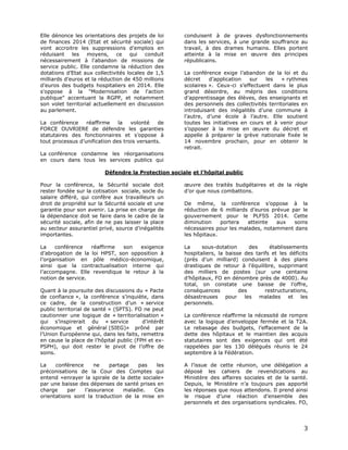 Elle dénonce les orientations des projets de loi
de finances 2014 (Etat et sécurité sociale) qui
vont accroitre les suppressions d'emplois en
réduisant les moyens, ce qui conduit
nécessairement à l'abandon de missions de
service public. Elle condamne la réduction des
dotations d’Etat aux collectivités locales de 1,5
milliards d’euros et la réduction de 450 millions
d’euros des budgets hospitaliers en 2014. Elle
s'oppose à la "Modernisation de l'action
publique" accentuant la RGPP, et notamment
son volet territorial actuellement en discussion
au parlement.
La conférence
réaffirme
la
volonté
de
FORCE OUVRIERE de défendre les garanties
statutaires des fonctionnaires et s’oppose à
tout processus d’unification des trois versants.

conduisent à de graves dysfonctionnements
dans les services, à une grande souffrance au
travail, à des drames humains. Elles portent
atteinte à la mise en œuvre des principes
républicains.
La conférence exige l’abandon de la loi et du
décret
d’application
sur
les
« rythmes
scolaires ». Ceux-ci s’effectuent dans le plus
grand désordre, au mépris des conditions
d’apprentissage des élèves, des enseignants et
des personnels des collectivités territoriales en
introduisant des inégalités d’une commune à
l’autre, d’une école à l’autre. Elle soutient
toutes les initiatives en cours et à venir pour
s’opposer à la mise en œuvre du décret et
appelle à préparer la grève nationale fixée le
14 novembre prochain, pour en obtenir le
retrait.

La conférence condamne les réorganisations
en cours dans tous les services publics qui
Défendre la Protection sociale et l’hôpital public
Pour la conférence, la Sécurité sociale doit
rester fondée sur la cotisation sociale, socle du
salaire différé, qui confère aux travailleurs un
droit de propriété sur la Sécurité sociale et une
garantie pour son avenir. La prise en charge de
la dépendance doit se faire dans le cadre de la
sécurité sociale, afin de ne pas laisser la place
au secteur assurantiel privé, source d’inégalités
importantes.

œuvre des traités budgétaires et de la règle
d’or que nous combattons.

La
conférence
réaffirme
son
exigence
d’abrogation de la loi HPST, son opposition à
l’organisation en pôle médico-économique,
ainsi que la contractualisation interne qui
l’accompagne. Elle revendique le retour à la
notion de service.

La
sous-dotation
des
établissements
hospitaliers, la baisse des tarifs et les déficits
(près d’un milliard) conduisent à des plans
drastiques de retour à l’équilibre, supprimant
des milliers de postes (sur une centaine
d’hôpitaux, FO en dénombre près de 4000). Au
total, on constate une baisse de l’offre,
conséquences
des
restructurations,
désastreuses pour les malades et les
personnels.

Quant à la poursuite des discussions du « Pacte
de confiance », la conférence s’inquiète, dans
ce cadre, de la construction d’un « service
public territorial de santé » (SPTS). FO ne peut
cautionner une logique de « territorialisation »
qui s’inspirerait du « service
d’intérêt
économique et général (SIEG)» prôné par
l’Union Européenne qui, dans les faits, remettra
en cause la place de l’hôpital public (FPH et exPSPH), qui doit rester le pivot de l’offre de
soins.
La
conférence
ne
partage
pas
les
préconisations de la Cour des Comptes qui
entend «enrayer la spirale de la dette sociale»
par une baisse des dépenses de santé prises en
charge
par
l’assurance
maladie.
Ces
orientations sont la traduction de la mise en

De même, la conférence s’oppose à la
réduction de 6 milliards d’euros prévue par le
gouvernement pour le PLFSS 2014. Cette
diminution
portera
atteinte
aux
soins
nécessaires pour les malades, notamment dans
les hôpitaux.

La conférence réaffirme la nécessité de rompre
avec la logique d’enveloppe fermée et la T2A.
Le rebasage des budgets, l’effacement de la
dette des hôpitaux et le maintien des acquis
statutaires sont des exigences qui ont été
rappelées par les 130 délégués réunis le 24
septembre à la Fédération.
A l’issue de cette réunion, une délégation a
déposé les cahiers de revendications au
Ministère des affaires sociales et de la santé.
Depuis, le Ministère n’a toujours pas apporté
les réponses que nous attendons. Il prend ainsi
le risque d’une réaction d’ensemble des
personnels et des organisations syndicales. FO,

3

 