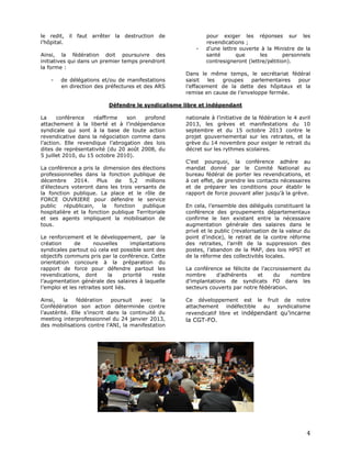le redit, il faut arrêter la destruction de
l’hôpital.
Ainsi, la fédération doit poursuivre des
initiatives qui dans un premier temps prendront
la forme :
-

de délégations et/ou de manifestations
en direction des préfectures et des ARS

pour exiger les réponses sur les
revendications ;
d’une lettre ouverte à la Ministre de la
santé
que
les
personnels
contresigneront (lettre/pétition).

Dans le même temps, le secrétariat fédéral
saisit
les
groupes
parlementaires
pour
l’effacement de la dette des hôpitaux et la
remise en cause de l’enveloppe fermée.

Défendre le syndicalisme libre et indépendant
La
conférence
réaffirme
son
profond
attachement à la liberté et à l’indépendance
syndicale qui sont à la base de toute action
revendicative dans la négociation comme dans
l’action. Elle revendique l’abrogation des lois
dites de représentativité (du 20 août 2008, du
5 juillet 2010, du 15 octobre 2010).
La conférence a pris la dimension des élections
professionnelles dans la fonction publique de
décembre 2014.
Plus
de
5,2
millions
d’électeurs voteront dans les trois versants de
la fonction publique. La place et le rôle de
FORCE OUVRIERE pour défendre le service
public
républicain,
la
fonction
publique
hospitalière et la fonction publique Territoriale
et ses agents impliquent la mobilisation de
tous.
Le renforcement et le développement, par la
création
de
nouvelles
implantations
syndicales partout où cela est possible sont des
objectifs communs pris par la conférence. Cette
orientation concoure à la préparation du
rapport de force pour défendre partout les
revendications, dont
la
priorité
reste
l’augmentation générale des salaires à laquelle
l’emploi et les retraites sont liés.
Ainsi,
la
fédération
poursuit
avec
la
Confédération son action déterminée contre
l’austérité. Elle s’inscrit dans la continuité du
meeting interprofessionnel du 24 janvier 2013,
des mobilisations contre l’ANI, la manifestation

nationale à l’initiative de la fédération le 4 avril
2013, les grèves et manifestations du 10
septembre et du 15 octobre 2013 contre le
projet gouvernemental sur les retraites, et la
grève du 14 novembre pour exiger le retrait du
décret sur les rythmes scolaires.
C’est pourquoi, la conférence adhère au
mandat donné par le Comité National au
bureau fédéral de porter les revendications, et
à cet effet, de prendre les contacts nécessaires
et de préparer les conditions pour établir le
rapport de force pouvant aller jusqu’à la grève.
En cela, l’ensemble des délégués constituant la
conférence des groupements départementaux
confirme le lien existant entre la nécessaire
augmentation générale des salaires dans le
privé et le public (revalorisation de la valeur du
point d’indice), le retrait de la contre réforme
des retraites, l’arrêt de la suppression des
postes, l’abandon de la MAP, des lois HPST et
de la réforme des collectivités locales.
La conférence se félicite de l’accroissement du
nombre
d’adhérents
et
du
nombre
d’implantations de syndicats FO dans les
secteurs couverts par notre fédération.
Ce développement est le fruit de notre
attachement indéfectible au syndicalisme
revendicatif libre et indépendant qu’incarne

la CGT-FO.

4

 