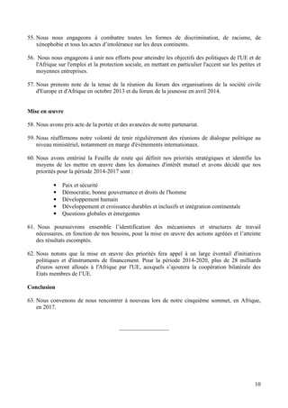 10
55. Nous nous engageons à combattre toutes les formes de discrimination, de racisme, de
xénophobie et tous les actes d’intolérance sur les deux continents.
56. Nous nous engageons à unir nos efforts pour atteindre les objectifs des politiques de l'UE et de
l'Afrique sur l'emploi et la protection sociale, en mettant en particulier l'accent sur les petites et
moyennes entreprises.
57. Nous prenons note de la tenue de la réunion du forum des organisations de la société civile
d'Europe et d'Afrique en octobre 2013 et du forum de la jeunesse en avril 2014.
Mise en œuvre
58. Nous avons pris acte de la portée et des avancées de notre partenariat.
59. Nous réaffirmons notre volonté de tenir régulièrement des réunions de dialogue politique au
niveau ministériel, notamment en marge d'évènements internationaux.
60. Nous avons entériné la Feuille de route qui définit nos priorités stratégiques et identifie les
moyens de les mettre en œuvre dans les domaines d'intérêt mutuel et avons décidé que nos
priorités pour la période 2014-2017 sont :
• Paix et sécurité
• Démocratie, bonne gouvernance et droits de l'homme
• Développement humain
• Développement et croissance durables et inclusifs et intégration continentale
• Questions globales et émergentes
61. Nous poursuivrons ensemble l’identification des mécanismes et structures de travail
nécessaires, en fonction de nos besoins, pour la mise en œuvre des actions agréées et l’atteinte
des résultats escomptés.
62. Nous notons que la mise en œuvre des priorités fera appel à un large éventail d'initiatives
politiques et d'instruments de financement. Pour la période 2014-2020, plus de 28 milliards
d'euros seront alloués à l'Afrique par l'UE, auxquels s’ajoutera la coopération bilatérale des
Etats membres de l’UE.
Conclusion
63. Nous convenons de nous rencontrer à nouveau lors de notre cinquième sommet, en Afrique,
en 2017.
_________________
 