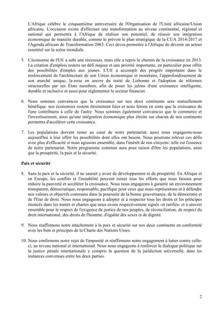 2
L'Afrique célèbre le cinquantième anniversaire de l'Organisation de l'Unité africaine/Union
africaine. L'occasion existe d'effectuer une transformation au niveau continental, régional et
national qui permettra à l'Afrique de réaliser son potentiel, de réussir son intégration
économique de manière durable, comme le prévoit le plan stratégique de la CUA 2014-2017 et
l'Agenda africain de Transformation 2063. Ceci devra permettre à l'Afrique de devenir un acteur
essentiel sur la scène mondiale.
5. L'économie de l'UE a subi une récession, mais elle a repris le chemin de la croissance en 2013.
La création d'emplois restera un défi majeur et une priorité importante, en particulier pour offrir
des possibilités d'emploi aux jeunes. L'UE a accompli des progrès importants dans le
renforcement de l'architecture de son Union économique et monétaire, l'approfondissement de
son marché unique, la mise en œuvre du traité de Lisbonne et l'adoption de réformes
structurelles par ses États membres, afin de poser les jalons d'une croissance intelligente,
durable et inclusive et aussi pour réglementer le secteur financier.
6. Nous sommes convaincus que la croissance sur nos deux continents sera mutuellement
bénéfique: nos économies restent étroitement liées et nous ferons en sorte que la croissance de
l'une contribuera à celle de l'autre. Nous sommes également convaincus que le commerce et
l'investissement, ainsi qu'une intégration économique plus étroite sur chacun de nos continents
permettra d'accélérer cette croissance.
7. Les populations doivent rester au cœur de notre partenariat; aussi nous engageons-nous
aujourd'hui à leur offrir les possibilités dont elles ont besoin. Nous pourrons relever ces défis
avec plus d'efficacité si nous agissons ensemble, dans l'intérêt de nos citoyens: telle est l'essence
de notre partenariat. Notre programme commun aura pour raison d'être les populations, ainsi
que la prospérité, la paix et la sécurité.
Paix et sécurité
8. Sans la paix et la sécurité, il ne saurait y avoir de développement ni de prospérité. En Afrique et
en Europe, les conflits et l'instabilité peuvent ruiner tous les efforts que nous faisons pour
réduire la pauvreté et accélérer la croissance. Nous nous engageons à garantir un environnement
transparent, démocratique, responsable, pacifique pour ceux que nous représentons et à défendre
nos valeurs et objectifs communs dans la poursuite de la bonne gouvernance, de la démocratie et
de l'Etat de droit. Nous nous engageons à adopter et à respecter tous les droits et les principes
énoncés dans les traités et chartes que nous avons respectivement signés -et ratifiés- et à œuvrer
ensemble pour le respect de l'exigence de justice de nos peuples, de réconciliation, de respect du
droit international, des droits de l'homme, d'égalité des sexes et de dignité.
9. Nous réaffirmons notre attachement à la paix et sécurité sur nos deux continents en conformité
avec les buts et principes de la Charte des Nations Unies.
10. Nous confirmons notre rejet de l'impunité et réaffirmons notre engagement à lutter contre celle-
ci, au niveau national et international. Nous nous engageons à renforcer le dialogue politique sur
la justice pénale internationale y compris la question de la juridiction universelle, dans les
instances convenues entre les deux parties.
 