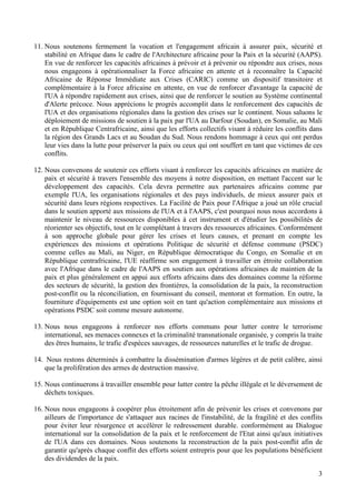 3
11. Nous soutenons fermement la vocation et l'engagement africain à assurer paix, sécurité et
stabilité en Afrique dans le cadre de l'Architecture africaine pour la Paix et la sécurité (AAPS).
En vue de renforcer les capacités africaines à prévoir et à prévenir ou répondre aux crises, nous
nous engageons à opérationnaliser la Force africaine en attente et à reconnaître la Capacité
Africaine de Réponse Immédiate aux Crises (CARIC) comme un dispositif transitoire et
complémentaire à la Force africaine en attente, en vue de renforcer d'avantage la capacité de
l'UA à répondre rapidement aux crises, ainsi que de renforcer le soutien au Système continental
d'Alerte précoce. Nous apprécions le progrès accomplit dans le renforcement des capacités de
l'UA et des organisations régionales dans la gestion des crises sur le continent. Nous saluons le
déploiement de missions de soutien à la paix par l'UA au Darfour (Soudan), en Somalie, au Mali
et en République Centrafricaine, ainsi que les efforts collectifs visant à réduire les conflits dans
la région des Grands Lacs et au Soudan du Sud. Nous rendons hommage à ceux qui ont perdus
leur vies dans la lutte pour préserver la paix ou ceux qui ont souffert en tant que victimes de ces
conflits.
12. Nous convenons de soutenir ces efforts visant à renforcer les capacités africaines en matière de
paix et sécurité à travers l'ensemble des moyens à notre disposition, en mettant l'accent sur le
développement des capacités. Cela devra permettre aux partenaires africains comme par
exemple l'UA, les organisations régionales et des pays individuels, de mieux assurer paix et
sécurité dans leurs régions respectives. La Facilité de Paix pour l'Afrique a joué un rôle crucial
dans le soutien apporté aux missions de l'UA et à l'AAPS, c'est pourquoi nous nous accordons à
maintenir le niveau de ressources disponibles à cet instrument et d'étudier les possibilités de
réorienter ses objectifs, tout en le complétant à travers des ressources africaines. Conformément
à son approche globale pour gérer les crises et leurs causes, et prenant en compte les
expériences des missions et opérations Politique de sécurité et défense commune (PSDC)
comme celles au Mali, au Niger, en République démocratique du Congo, en Somalie et en
République centrafricaine, l'UE réaffirme son engagement à travailler en étroite collaboration
avec l'Afrique dans le cadre de l'AAPS en soutien aux opérations africaines de maintien de la
paix et plus généralement en appui aux efforts africains dans des domaines comme la réforme
des secteurs de sécurité, la gestion des frontières, la consolidation de la paix, la reconstruction
post-conflit ou la réconciliation, en fournissant du conseil, mentorat et formation. En outre, la
fourniture d'équipements est une option soit en tant qu'action complémentaire aux missions et
opérations PSDC soit comme mesure autonome.
13. Nous nous engageons à renforcer nos efforts communs pour lutter contre le terrorisme
international, ses menaces connexes et la criminalité transnationale organisée, y compris la traite
des êtres humains, le trafic d'espèces sauvages, de ressources naturelles et le trafic de drogue.
14. Nous restons déterminés à combattre la dissémination d'armes légères et de petit calibre, ainsi
que la prolifération des armes de destruction massive.
15. Nous continuerons à travailler ensemble pour lutter contre la pêche illégale et le déversement de
déchets toxiques.
16. Nous nous engageons à coopérer plus étroitement afin de prévenir les crises et convenons par
ailleurs de l'importance de s'attaquer aux racines de l'instabilité, de la fragilité et des conflits
pour éviter leur résurgence et accélérer le redressement durable. conformément au Dialogue
international sur la consolidation de la paix et le renforcement de l'Etat ainsi qu'aux initiatives
de l'UA dans ces domaines. Nous soutenons la reconstruction de la paix post-conflit afin de
garantir qu'après chaque conflit des efforts soient entrepris pour que les populations bénéficient
des dividendes de la paix.
 
