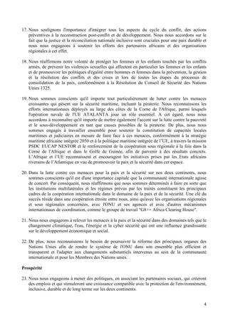 4
17. Nous soulignons l'importance d'intégrer tous les aspects du cycle du conflit, des actions
préventives à la reconstruction post-conflit et de développement. Nous nous accordons sur le
fait que la justice et la réconciliation nationale inclusive sont cruciales pour une paix durable et
nous nous engageons à soutenir les efforts des partenaires africains et des organisations
régionales à cet effet.
18. Nous réaffirmons notre volonté de protéger les femmes et les enfants touchés par les conflits
armés, de prévenir les violences sexuelles qui affectent en particulier les femmes et les enfants
et de promouvoir les politiques d'égalité entre hommes et femmes dans la prévention, la gestion
et la résolution des conflits et des crises et lors de toutes les étapes du processus de
consolidation de la paix, conformément à la Résolution du Conseil de Sécurité des Nations
Unies 1325.
19. Nous sommes conscients qu'il importe tout particulièrement de lutter contre les menaces
croissantes qui pèsent sur la sécurité maritime, incluant la piraterie. Nous reconnaissons les
efforts internationaux déployés au large des côtes de la Corne de l'Afrique, parmi lesquels
l'opération navale de l'UE ATALANTA joue un rôle essentiel. A cet égard, nous nous
accordons à reconnaître qu'il importe de mettre également l'accent sur la lutte contre la pauvreté
et le sous-développement en tant que causes possibles de la piraterie. De plus, nous nous
sommes engagés à travailler ensemble pour soutenir la constitution de capacités locales
maritimes et judiciaires en mesure de faire face à ces menaces, conformément à la stratégie
maritime africaine intégrée 2050 et à la politique maritime intégrée de l’UE, à travers la mission
PSDC EUCAP NESTOR et le renforcement de la coopération sous régionale à la fois dans la
Corne de l'Afrique et dans le Golfe de Guinée, afin de parvenir à des résultats concrets.
L’Afrique et l’UE reconnaissent et encouragent les initiatives prises par les Etats africains
riverains de l’Atlantique en vue de promouvoir la paix et la sécurité dans cet espace.
20. Dans la lutte contre ces menaces pour la paix et la sécurité sur nos deux continents, nous
sommes conscients qu'il est d'une importance capitale que la communauté internationale agisse
de concert. Par conséquent, nous réaffirmons que nous sommes déterminés à faire en sorte que
les institutions multilatérales et les régimes prévus par les traités constituent les principaux
cadres de la coopération internationale dans le domaine de la paix et de la sécurité. Une clé du
succès réside dans une coopération étroite entre nous, ainsi qu'avec les organisations régionales
et sous régionales concernées, avec l'ONU et ses agences et avec d'autres mécanismes
internationaux de coordination, comme le groupe de travail "G8++ Africa Clearing House".
21. Nous nous engageons à relever les menaces à la paix et la sécurité dans des domaines tels que le
changement climatique, l'eau, l'énergie et la cyber sécurité qui ont une influence grandissante
sur le développement économique et social.
22. De plus, nous reconnaissons le besoin de poursuivre la réforme des principaux organes des
Nations Unies afin de rendre le système de l'ONU dans son ensemble plus efficient et
transparent et l'adapter aux changements substantiels intervenus au sein de la communauté
internationale et pour les Membres des Nations unies.
Prospérité
23. Nous nous engageons à mener des politiques, en associant les partenaires sociaux, qui créeront
des emplois et qui stimuleront une croissance compatible avec la protection de l'environnement,
inclusive, durable et de long terme sur les deux continents.
 