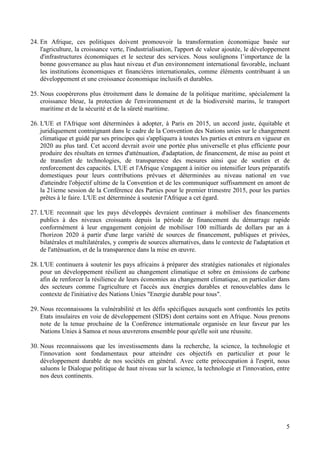 5
24. En Afrique, ces politiques doivent promouvoir la transformation économique basée sur
l'agriculture, la croissance verte, l'industrialisation, l'apport de valeur ajoutée, le développement
d'infrastructures économiques et le secteur des services. Nous soulignons l’importance de la
bonne gouvernance au plus haut niveau et d'un environnement international favorable, incluant
les institutions économiques et financières internationales, comme éléments contribuant à un
développement et une croissance économique inclusifs et durables.
25. Nous coopérerons plus étroitement dans le domaine de la politique maritime, spécialement la
croissance bleue, la protection de l'environnement et de la biodiversité marins, le transport
maritime et de la sécurité et de la sûreté maritime.
26. L'UE et l'Afrique sont déterminées à adopter, à Paris en 2015, un accord juste, équitable et
juridiquement contraignant dans le cadre de la Convention des Nations unies sur le changement
climatique et guidé par ses principes qui s'appliquera à toutes les parties et entrera en vigueur en
2020 au plus tard. Cet accord devrait avoir une portée plus universelle et plus efficiente pour
produire des résultats en termes d'atténuation, d'adaptation, de financement, de mise au point et
de transfert de technologies, de transparence des mesures ainsi que de soutien et de
renforcement des capacités. L'UE et l'Afrique s'engagent à initier ou intensifier leurs préparatifs
domestiques pour leurs contributions prévues et déterminées au niveau national en vue
d'atteindre l'objectif ultime de la Convention et de les communiquer suffisamment en amont de
la 21ieme session de la Conférence des Parties pour le premier trimestre 2015, pour les parties
prêtes à le faire. L'UE est déterminée à soutenir l'Afrique a cet égard.
27. L'UE reconnait que les pays développés devraient continuer à mobiliser des financements
publics à des niveaux croissants depuis la période de financement du démarrage rapide
conformément à leur engagement conjoint de mobiliser 100 milliards de dollars par an à
l'horizon 2020 à partir d'une large variété de sources de financement, publiques et privées,
bilatérales et multilatérales, y compris de sources alternatives, dans le contexte de l'adaptation et
de l'atténuation, et de la transparence dans la mise en œuvre.
28. L'UE continuera à soutenir les pays africains à préparer des stratégies nationales et régionales
pour un développement résilient au changement climatique et sobre en émissions de carbone
afin de renforcer la résilience de leurs économies au changement climatique, en particulier dans
des secteurs comme l'agriculture et l'accès aux énergies durables et renouvelables dans le
contexte de l'initiative des Nations Unies "Energie durable pour tous".
29. Nous reconnaissons la vulnérabilité et les défis spécifiques auxquels sont confrontés les petits
Etats insulaires en voie de développement (SIDS) dont certains sont en Afrique. Nous prenons
note de la tenue prochaine de la Conférence internationale organisée en leur faveur par les
Nations Unies à Samoa et nous œuvrerons ensemble pour qu'elle soit une réussite.
30. Nous reconnaissons que les investissements dans la recherche, la science, la technologie et
l'innovation sont fondamentaux pour atteindre ces objectifs en particulier et pour le
développement durable de nos sociétés en général. Avec cette préoccupation à l'esprit, nous
saluons le Dialogue politique de haut niveau sur la science, la technologie et l'innovation, entre
nos deux continents.
 