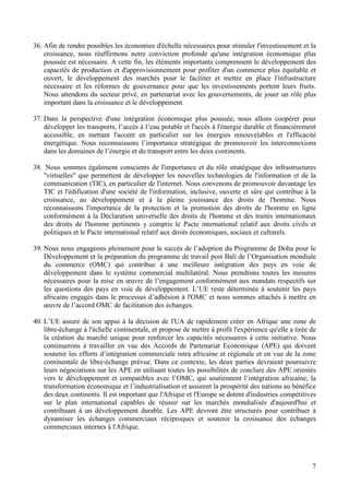 7
36. Afin de rendre possibles les économies d'échelle nécessaires pour stimuler l'investissement et la
croissance, nous réaffirmons notre conviction profonde qu'une intégration économique plus
poussée est nécessaire. A cette fin, les éléments importants comprennent le développement des
capacités de production et d'approvisionnement pour profiter d'un commerce plus équitable et
ouvert, le développement des marchés pour le faciliter et mettre en place l'infrastructure
nécessaire et les réformes de gouvernance pour que les investissements portent leurs fruits.
Nous attendons du secteur privé, en partenariat avec les gouvernements, de jouer un rôle plus
important dans la croissance et le développement.
37. Dans la perspective d'une intégration économique plus poussée, nous allons coopérer pour
développer les transports, l’accès à l’eau potable et l'accès à l'énergie durable et financièrement
accessible, en mettant l'accent en particulier sur les énergies renouvelables et l'efficacité
énergétique. Nous reconnaissons l’importance stratégique de promouvoir les interconnexions
dans les domaines de l’énergie et du transport entre les deux continents.
38. Nous sommes également conscients de l'importance et du rôle stratégique des infrastructures
"virtuelles" que permettent de développer les nouvelles technologies de l'information et de la
communication (TIC), en particulier de l'internet. Nous convenons de promouvoir davantage les
TIC et l'édification d'une société de l'information, inclusive, ouverte et sûre qui contribue à la
croissance, au développement et à la pleine jouissance des droits de l'homme. Nous
reconnaissons l'importance de la protection et la promotion des droits de l'homme en ligne
conformément à la Déclaration universelle des droits de l'homme et des traités internationaux
des droits de l'homme pertinents y compris le Pacte international relatif aux droits civils et
politiques et le Pacte international relatif aux droits économiques, sociaux et culturels.
39. Nous nous engageons pleinement pour le succès de l’adoption du Programme de Doha pour le
Développement et la préparation du programme de travail post Bali de l’Organisation mondiale
du commerce (OMC) qui contribue à une meilleure intégration des pays en voie de
développement dans le système commercial multilatéral. Nous prendrons toutes les mesures
nécessaires pour la mise en œuvre de l’engagement conformément aux mandats respectifs sur
les questions des pays en voie de développement. L’UE reste déterminée à soutenir les pays
africains engagés dans le processus d’adhésion à l'OMC et nous sommes attachés à mettre en
œuvre de l’accord OMC de facilitation des échanges.
40. L’UE assure de son appui à la décision de l'UA de rapidement créer en Afrique une zone de
libre-échange à l'échelle continentale, et propose de mettre à profit l'expérience qu'elle a tirée de
la création du marché unique pour renforcer les capacités nécessaires à cette initiative. Nous
continuerons à travailler en vue des Accords de Partenariat Economique (APE) qui doivent
soutenir les efforts d’intégration commerciale intra africaine et régionale et en vue de la zone
continentale de libre-échange prévue. Dans ce contexte, les deux parties devraient poursuivre
leurs négociations sur les APE en utilisant toutes les possibilités de conclure des APE orientés
vers le développement et compatibles avec l’OMC, qui soutiennent l’intégration africaine, la
transformation économique et l’industrialisation et assurent la prospérité des nations au bénéfice
des deux continents. Il est important que l'Afrique et l'Europe se dotent d'industries compétitives
sur le plan international capables de réussir sur les marchés mondialisés d'aujourd'hui et
contribuant à un développement durable. Les APE devront être structurés pour contribuer à
dynamiser les échanges commerciaux réciproques et soutenir la croissance des échanges
commerciaux internes à l'Afrique.
 