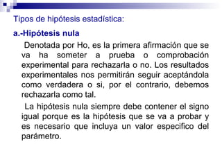 Tipos de hipótesis estadística: a.-Hipótesis nula   D enotada por Ho, es la primera afirmación que se va ha someter a prueba o comprobación experimental para rechazarla o no. Los resultados experimentales nos permitirán seguir aceptándola como verdadera o si, por el contrario, debemos rechazarla como tal. La hipótesis nula siempre debe contener el signo igual porque es la hipótesis que se va a probar y es necesario que incluya un valor especifico del parámetro. 