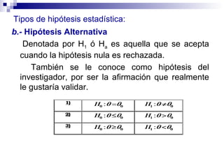 b.-  Hipótesis   Alternativa  Denotada por H 1  ó H a  es aquella que se acepta cuando la hipótesis nula es rechazada.  También se le conoce como hipótesis del investigador, por ser la afirmación que realmente le gustaría validar. Tipos de hipótesis estadística: 