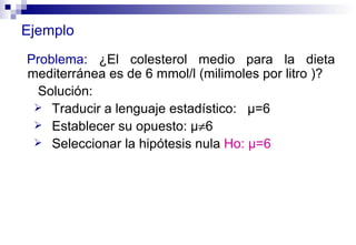 Ejemplo Problema : ¿El colesterol medio para la dieta mediterránea es de 6 mmol/l (milimoles por litro )? Solución: Traducir a lenguaje estadístico:  µ=6 Establecer su opuesto:  µ  6 Seleccionar la hipótesis nula  Ho:  µ=6 