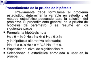 Procedimiento de la prueba de hipótesis Previamente debe formularse el problema estadístico, determinar la variable en estudio y el método estadístico adecuado para la solución del problema. El procedimiento general  de la prueba de hipótesis de parámetro    se resume en los siguientes pasos: Formular la hipótesis nula  Ho :    =   0  ó Ho :     ≤    0  ó Ho :         0   y la hipótesis alternativa adecuada:  Ha :         o  ó Ha :    >   o  ó Ha :    <   o   Especificar el nivel de significación     Seleccionar la estadística apropiada a usar en la prueba. 