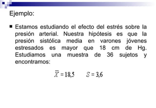 Ejemplo: Estamos estudiando el efecto del estrés sobre la presión arterial. Nuestra hipótesis es que la presión sistólica media en varones jóvenes estresados es mayor que 18 cm de Hg. Estudiamos una muestra de 36 sujetos y encontramos:   