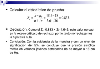Calcular el estadístico de prueba Decisición : Como el Z c =0.833  < Z t =1.645, este valor no cae en la region crítica o de rechazo, por lo tanto no rechazamos la hipotesis nula. Conclusión: Con la evidencia de la muestra y con un nivel de significación del 5%, se concluye que la  presión sistólica media en varones jóvenes estresados no es mayor a 18 cm de Hg. 