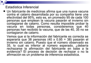 Estadística Inferencial Un fabricante de medicinas afirma que una nueva vacuna contra el catarro desarrollada por su compañía tiene una efectividad del 95%, esto es, en promedio 95 de cada 100 personas que emplean la vacuna pasarán el invierno sin contagiarse de catarro. Como resulta imposible probar la vacuna en todas personas, consideremos que 40 personas han recibido la vacuna, que de las 40, 35 no se contagiaron de catarro. Vemos que si la información del fabricante es correcta se esperaría que 38 personas (40 x 0.95 = 38) pasarán el invierno sin catarro. Puesto que el número observado es 35, lo cual es inferior al número esperado, ¿debería rechazarse la afirmación del fabricante en base a la evidencia? El proceso de decisión de rechazar o no la afirmación es un problema de inferencia estadística. 