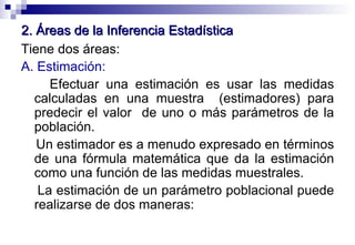 2. Áreas de la Inferencia Estadística Tiene dos áreas: A. Estimación: Efectuar una estimación es usar las medidas calculadas en una muestra  (estimadores) para predecir el valor  de uno o más parámetros de la población. Un estimador es a menudo expresado en términos de una fórmula matemática que da la estimación como una función de las medidas muestrales. La estimación de un parámetro poblacional puede realizarse de dos maneras: 