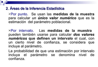 2. Áreas de la Inferencia Estadística Por punto.   Se usan las  medidas de la muestra  para calcular  un  único valor numérico  que es la estimación  del parámetro poblacional. Por intervalo.   Las  medidas de la muestra   pueden también usarse para calcular  dos valores numéricos  que definen un intervalo  el cual, con un cierto nivel de confianza, se considera que incluye al parámetro. La probabilidad de que una estimación por intervalo incluya el parámetro se denomina  nivel de confianza . 