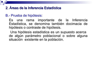 B.- Prueba de hipótesis:   Es una rama importante de la Inferencia Estadística, se denomina también docimacia de hipótesis o contraste de hipótesis.  Una hipótesis estadística es un supuesto acerca  de algún parámetro poblacional o sobre alguna situación  existente en la población.  2. Áreas de la Inferencia Estadística 