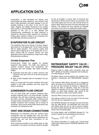 - 24 -
APPLICATION DATA
consumption. It also decreases the flowing area
andincreases the water resistance. The corrosion could
lead to pipe perforation and water leakage in the unit
possibly resulting in shut down of the unit for tube
repair. Regular and reliable monitoring of the cooling
water quality is recommended for the long term reliable
operation of the unit. It is also advised that
comprehensive consideration for water treatment is
required by referring to water treatment for circulating
cooling water treatment method or by consulting your
local DB Sales and Service personnel.
EVAPORATOR FLUID CIRCUIT
The evaporator fluid circuit requires a minimum system
fluid volume of 3 US gallons per Ton [3.3 liters/ cooling
kW] for stable operation. The minimum system fluid
volume may increasing up to 10 US gallons per Ton [11
liters/ cooling kW] for process cooling, low load
applications with small temperature range and/or vastly
fluctuating load conditions.
Variable Evaporator Flow
Dunham-Bush chillers are capable for variable
evaporator flow system. The chiller may operate to
maintain constant leaving fluid temperature with
evaporator flow rate changes, with below conditions
fulfilled.
 Evaporator fluid flow rate is within minimum and
maximum flow rate of the unit at all time during the
operation
 Rate of flow changed shall not exceeded 10% per
minute
Failure to comply with the above conditions will cause
problem to the chiller operation and may cause the
chiller to shutdown.
CONDENSER FLUID CIRCUIT
The unit shall works with constant condenser flow,
variable condenser flow is not recommended. Variable
condenser flow will keep condenser pressure high at
the chiller, and thus, decreases chiller’s efficiency and
increase power consumption of the system. In addition,
variable condenser flow increases rate of fouling of
condenser, which will de-rating chiller performance and
increases unit maintenance cost.
VENT AND DRAIN CONNECTIONS
Waterboxes are fabricated using the nozzle-in-head
arrangement and are supplied with vent and drain
connections on the dome head. Marine waterboxes are
supplied with vent and drain connections on the
waterbox shells.
Vents should be provided on the chilled water as high
as possible in the system and drains should be located
as low as possible to ensure ease of servicing and
maintenance. Where shutoff valves are provided in the
main water pipes near the unit, only minimal amount of
system water will be lost when the heat exchangers are
drained. This reduces the time required for drainage
and saves on the cost of re-treating the system water.
REFRIGERANT SAFETY VALVE /
PRESSURE RELIEF VALVE (PRV)
Pressure relief or safety valve connection sizes are
NPT1 (DN25) for the DCLC evaporator and condenser.
The relief setting is 12.8 bar.
All Safety Valves must be piped to the outside of the
building in accordance with ANSI/ASHRAE Standard
15.
Twin pressure relief valves mounted on a changeover
valve, are used on the condenser so that one PRV can
be shut off and removed for testing or replacement,
leaving the other in operation. Only one of the two
valves is in operation at any time. Where 4 valves are
shown, on some large vessels, they consist of two
PRV’s mounted on each of two transfer valves.
Only two PRV’s of the four are active at any time.
Vent piping is sized for only one valve of the set since
only one can be in operation at a time.
Per ASHRAE Standard 15, the pipe size cannot be less
than the relief device. The discharge from more than
one Safety Valve can be run into a common header,
the area of which shall not be less than the sum of the
areas of the connected pipes.
For further details, refer to ASHRAE Standard 15. The
common header can be calculated by the formula:
The above information is a guide only. Consult local
codes and/or latest version of ASHRAE Standard 15 for
sizing data.
 