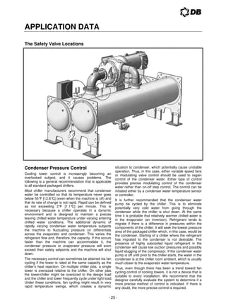 - 25 -
APPLICATION DATA
The Safety Valve Locations
Condenser Pressure Control
Cooling tower control is increasingly becoming an
overlooked subject, and it causes problems. The
following is a general recommendation that is applicable
to all standard packaged chillers.
Most chiller manufacturers recommend that condenser
water be controlled so that its temperature never goes
below 55°
F [12.8°
C] (even when the machine is off) and
that its rate of change is not rapid. Rapid can be defined
as not exceeding 2°
F [1.1°
C] per minute. This is
necessary because a chiller operates in a dynamic
environment and is designed to maintain a precise
leaving chilled water temperature under varying entering
chilled water conditions. The additional dynamic of
rapidly varying condenser water temperature subjects
the machine to fluctuating pressure on differentials
across the evaporator and condenser. This varies the
refrigerant flow and, therefore, the capacity. If this occurs
faster than the machine can accommodate it, the
condenser pressure or evaporator pressure will soon
exceed their safety setpoints and the machine will shut
down.
The necessary control can sometimes be attained via fan
cycling if the tower is rated at the same capacity as the
chiller’s heat rejection. On multiple chiller jobs, a single
tower is oversized relative to the chiller. On other jobs
the tower/chiller might be oversized to the design load
and the chiller and tower frequently cycle under light load.
Under these conditions, fan cycling might result in very
rapid temperature swings, which creates a dynamic
situation to condenser, which potentially cause unstable
operation. Thus, in this case, either variable speed fans
or modulating valve control should be used to regain
control of the condenser water. Either type of control
provides precise modulating control of the condenser
water rather than on-off step control. The control can be
initiated either by a condenser water temperature sensor
or controller.
It is further recommended that the condenser water
pump be cycled by the chiller. This is to eliminate
potentially very cold water from going through the
condenser while the chiller is shut down. At the same
time it is probable that relatively warmer chilled water is
in the evaporator (an inversion). Refrigerant tends to
migrate if there is a difference in pressures within the
components of the chiller. It will seek the lowest pressure
area of the packaged chiller which, in this case, would be
the condenser. Starting of a chiller where the refrigerant
has migrated to the condenser is not desirable. The
presence of highly subcooled liquid refrigerant in the
condenser will cause low suction pressures and possibly
liquid slugging of the compressor. If the condenser water
pump is off until prior to the chiller starts, the water in the
condenser is at the chiller room ambient, which is usually
much closer to the evaporator water temperature.
Thus, even though there has been a trend toward fan
cycling control of cooling towers, it is not a device that is
suitable to every installation. We recommend that the
designer carefully evaluate the system to determine if a
more precise method of control is indicated. If there is
any doubt, the more precise control is required.
 