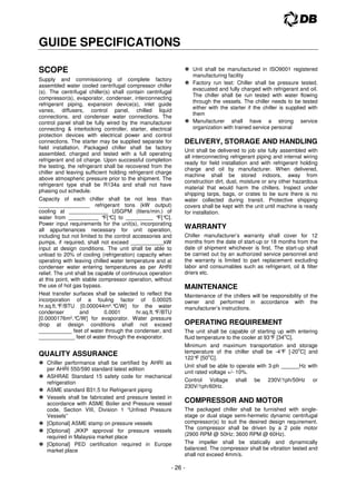 - 26 -
GUIDE SPECIFICATIONS
SCOPE
Supply and commissioning of complete factory
assembled water cooled centrifugal compressor chiller
(s). The centrifugal chiller(s) shall contain centrifugal
compressor(s), evaporator, condenser, interconnecting
refrigerant piping, expansion device(s), inlet guide
vanes, diffusers, control panel, chilled liquid
connections, and condenser water connections. The
control panel shall be fully wired by the manufacturer
connecting  interlocking controller, starter, electrical
protection devices with electrical power and control
connections. The starter may be supplied separate for
field installation. Packaged chiller shall be factory
assembled, charged and tested with a full operating
refrigerant and oil charge. Upon successful completion
the testing, the refrigerant shall be recovered from the
chiller and leaving sufficient holding refrigerant charge
above atmospheric pressure prior to the shipment. The
refrigerant type shall be R134a and shall not have
phasing out schedule.
Capacity of each chiller shall be not less than
_________________ refrigerant tons (kW output)
cooling at _____________ USGPM (liters/min.) of
water from __________ °
F[°
C] to _________ °
F[°
C].
Power input requirements for the unit(s), incorporating
all appurtenances necessary for unit operation,
including but not limited to the control accessories and
pumps, if required, shall not exceed ___________kW
input at design conditions. The unit shall be able to
unload to 20% of cooling (refrigeration) capacity when
operating with leaving chilled water temperature and at
condenser water entering temperatures as per AHRI
relief. The unit shall be capable of continuous operation
at this point, with stable compressor operation, without
the use of hot gas bypass.
Heat transfer surfaces shall be selected to reflect the
incorporation of a fouling factor of 0.00025
hr.sq.ft.°
F/BTU [0.000044m².°
C/W] for the water
condenser and 0.0001 hr.sq.ft.°
F/BTU
[0.0000176m².°
C/W] for evaporator. Water pressure
drop at design conditions shall not exceed
___________ feet of water through the condenser, and
____________ feet of water through the evaporator.
QUALITY ASSURANCE
 Chiller performance shall be certified by AHRI as
per AHRI 550/590 standard latest edition
 ASHRAE Standard 15 safety code for mechanical
refrigeration
 ASME standard B31.5 for Refrigerant piping
 Vessels shall be fabricated and pressure tested in
accordance with ASME Boiler and Pressure vessel
code, Section VIII, Division 1 “Unfired Pressure
Vessels”
 [Optional] ASME stamp on pressure vessels
 [Optional] JKKP approval for pressure vessels
required in Malaysia market place
 [Optional] PED certification required in Europe
market place
 Unit shall be manufactured in ISO9001 registered
manufacturing facility
 Factory run test: Chiller shall be pressure tested,
evacuated and fully charged with refrigerant and oil.
The chiller shall be run tested with water flowing
through the vessels. The chiller needs to be tested
either with the starter if the chiller is supplied with
them
 Manufacturer shall have a strong service
organization with trained service personal
DELIVERY, STORAGE AND HANDLING
Unit shall be delivered to job site fully assembled with
all interconnecting refrigerant piping and internal wiring
ready for field installation and with refrigerant holding
charge and oil by manufacturer. When delivered,
machine shall be stored indoors, away from
construction dirt, dust, moisture or any other hazardous
material that would harm the chillers. Inspect under
shipping tarps, bags, or crates to be sure there is no
water collected during transit. Protective shipping
covers shall be kept with the unit until machine is ready
for installation.
WARRANTY
Chiller manufacturer’s warranty shall cover for 12
months from the date of start-up or 18 months from the
date of shipment whichever is first. The start-up shall
be carried out by an authorized service personnel and
the warranty is limited to part replacement excluding
labor and consumables such as refrigerant, oil  filter
driers etc.
MAINTENANCE
Maintenance of the chillers will be responsibility of the
owner and performed in accordance with the
manufacturer’s instructions.
OPERATING REQUIREMENT
The unit shall be capable of starting up with entering
fluid temperature to the cooler at 93°
F [34
o
C].
Minimum and maximum transportation and storage
temperature of the chiller shall be -4°
F [-20
o
C] and
122°
F [50
o
C].
Unit shall be able to operate with 3-ph ______Hz with
unit rated voltage +/- 10%.
Control Voltage shall be 230V/1ph/50Hz or
230V/1ph/60Hz.
COMPRESSOR AND MOTOR
The packaged chiller shall be furnished with single-
stage or dual stage semi-hermetic dynamic centrifugal
compressor(s) to suit the desired design requirement.
The compressor shall be driven by a 2 pole motor
(2900 RPM @ 50Hz; 3600 RPM @ 60Hz).
The impeller shall be statically and dynamically
balanced. The compressor shall be vibration tested and
shall not exceed 4mm/s.
 