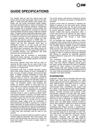 - 27 -
GUIDE SPECIFICATIONS
The impeller shall be cast from special super high
density aluminum alloy, light weight, high anti-corrosion
ability. It shall have high efficient, back sweep main
blades and low profile intermediate splitter blades,
contoured aerodynamically to improve compressor full
load and part load operating efficiency. Compressor
shall complete with a backward inclined impeller and
the compressor speed shall be increased to meet the
required capacity and lift by using a single set of helical
gears. The gears shall be especially engineered helical,
crowned teeth, shall ensure that more than one tooth is
in contact at all times for even distribution of load and
for quieter operation. Gear tooth surfaces are case
hardened and precision ground to AGMA class 11.
Gears are integrally assembled in the compressor rotor
support and are film lubricated. Each gear is
individually mounted in its own journal and thrust
bearings to isolate it from impeller and motor forces.
The double layer compressor case design reduce the
gear contacting noise. The drive gears shall operate in
a controlled lubricant mist atmosphere that shall
effectively cools and lubricate them.
The bearings shall be consisting of steel-backed
babbitt-lined sleeve bearings, and special composite
bearings ensure smooth, reliable operation over the life
time of the chiller.
Non-contact labyrinth shaft seal shall be used for
reducing the flow of gas from an area of high to low
pressure. It shall involve a stationary labyrinth in close
proximity to a rotating shaft.
Compressor shall have a reliable lubrication system
which shall include integral oil pump, changeable oil
filter, oil sump, oil heater, educator- jet pump and sight
glass. A reliable compact, lightweight oil pump with
lower pressure fluctuations and higher volumetric
efficiency shall be used for maintaining required oil
pressure and flow throughout the lubrication system to
maintain the bearing lubrication in the compressor and
motor. The lubrication system shall complete with
reliable oil recovery system to bring back the oil
accumulated in the cooler and other locations to the oil
sump. Oil sump shall be provided with an integral
electric oil heater with the compressor to maintain oil
temperature of 95
o
F ~ 131
o
F [35°
C ~ 55°
C] during
shutdown period in order to prevent oil dilution which
may causes decrease in viscosity. The heater shall be
energized by a sensor whenever the oil temperature in
the sump is lower than the set value. Power to the oil
heater/controls shall be on circuits that can provide
continuous power supply when the compressor is
disconnected and the chiller is switched off. In case of
power interruption for longer period oil heater shall be
energized for at least 24hrs to raise the oil temperature.
Oil shall also be cooled during operation to the required
temperature by sub cooled liquid refrigerant expansion.
A plate type heat exchanger shall be used for this
purpose.
An emergency oil reservoir shall be provided in order to
maintain adequate lubrication flow under gravity, and
prevent bearing damage that could occur during the
coast down period, in the event of power failure or
pump malfunction.
The control system shall prevent compressor starting
until proper oil pressure and proper oil temperature is
achieved.
Capacity control shall be achieved by adjusting the
degree of opening of the inlet guide vanes, thereby
adjusting the volume flow rate. The guide vanes shall
be connected with aircraft-quality cable and controlled
by precise electronic actuator. It shall be able to
maintain chilled fluid leaving temperature within a
narrow dead band of the desired set point without
surging or undue vibration. The vanes shall be able to
regulate refrigerant flow through a wide stable
operating range.
For unit equipped with Variable Speed Drive (VSD),
compressor motor speed shall be reduce to minimum
possible speed before inlet guide vane to starts closing.
The controller shall be capable to perform combined
action of both VSD and inlet guide vane to deliver
stable operation with optimized efficiency.
An adjustable diffuser shall be used on the discharge
passage in order to increase the discharge refrigerant
gas velocity by adjusting the discharge geometry
thereby enabling the surge point of the compressor to
be lowered.
The compressor motor shall be closed-coupled
hermetic, 2 pole, squirrel cage induction type. The
motor shall have efficient refrigerant cooling system
with spray nozzles, eliminating the need for additional
equipment for motor cooling in the machine room.
Motor winding shall have reliable corrosion resistant
insulation which shall compatible with refrigerant and oil.
The motor shall be protected by a temperature sensor
imbedded in the stator windings.
EVAPORATOR
Evaporator vessel shall be cleanable shell and tube,
flooded type. Shell shall be fabricated from rolled
carbon steel sheet with fusion welded seams or carbon
steel standard pipes. End plates shall be of carbon
steel with precision drilling, reamed in order to
accommodate tubes. Intermediate tube support shall
be in place to provide required tube support between
tube sheets. Tubes shall be of copper, seamless, high
efficient, internally enhanced and externally finned,
mechanically expanded into fixed steel tube sheets.
Tube diameter shall be ¾ inch [19mm] and thickness
shall be 0.025 inch [0.635mm]. The flooded evaporator
shall have a built in distributor for feeding refrigerant
evenly under the tube bundle to produce a uniform
boiling action and baffle plates shall be provided to
ensure vapor separation. Water box shall be removable
for tube cleaning, shall have stub-out water
connections with Victaulic grooves in compliance to
ANSI/ AWWAC-606. They are to be available in single,
two or three pass design as required on the drawings.
Vent and drain plugs are to be provided in water box.
The shell side of the evaporator shall have pressure
relief valve with provision for refrigerant venting.
Evaporators refrigerant side shall be designed,
constructed in accordance with the ASME Code for
Unfired Pressure Vessels. Evaporator shell side shall
undergo pneumatic pressure test at 220psig [15.2Bar],
 