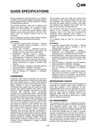 - 28 -
GUIDE SPECIFICATIONS
shall be designed for working pressure up to 200psig
[13.8Bar]. Tube side shall undergo hydrostatic pressure
test at 195psig [13.4Bar], shall be designed for 150psig
[10.3BAR] working pressure.
The flooded evaporator shall have an efficient and
reliable oil recovery system. The oil recovery system
shall insure the evaporator is operating at peak
efficiency at all times and provide optimal energy
efficiency during extended periods of part load. Units
without such oil recovery systems will not be
acceptable.
All low temperature surfaces shall be factory insulated
with ¾ inch [19mm] thick closed cell insulation.
[OPTIONAL]
A. Evaporator Flanged Water Connection – Flanged
water connection shall be provided in lieu of
Victaulic groove connection
B. Double Thick Insulation – Evaporator shall be
provided with 1¾ inch [38mm] thick closed cell
insulation for extra resistance to condensation
C. 250/300PSIG Working Pressure Vessel –
Evaporator with 250/300PSIG [1.72/2.07MPa]
working pressure on shell side shall be provided
D. Marine Water Box – Marine type water box shall be
provided for removal of the end covers of the vessel
without dismantling the piping to facilitate tube
cleaning
E. JKKP Compliance – Evaporator with JKKP approval
shall be provided for installation in Malaysia
F. PED Compliance – Evaporator with PED approval
shall be provided for installation in European
countries
CONDENSER
Condenser vessel shall be cleanable shell and tube.
Shell shall be fabricated from rolled carbon steel sheet
with fusion welded seams or carbon steel standard
pipes. End plates shall be of carbon steel with precision
drilling, reamed in order to accommodate tubes.
Intermediate tube support shall be in place to provide
required tube support between tube sheets. Tubes
shall be of copper, seamless, high efficient, internally
enhanced and externally finned, mechanically
expanded into fixed steel tube sheets. Tube diameter
shall be ¾ inch [19mm] and thickness shall be 0.025
inch [0.635mm]. Water box shall be removable for tube
cleaning, shall have stubout water connections with
Victaulic grooves in compliance to ANSI / AWWAC-606.
They are to be available in single, two pass or three
pass design as required on the drawings. Vent and
drain plugs are to be provided in water box. The shell
side of the condenser shall have pressure relief valve
with provision for refrigerant venting. Condenser
refrigerant side shall be designed, constructed in
accordance with the ASME Code for Unfired Pressure
Vessels. Condenser shell side shall undergo pneumatic
pressure at 220psig [15.2Bar], shall be designed for
working pressure up to 200psig [13.8Bar]. Tube side
shall undergo hydrostatic pressure test at 195psig
[13.4Bar], shall be designed for 150psig [10.3BAR]
working pressure.
The condenser shall have baffle that prevent direct
impingement of high velocity refrigerant gas flow from
the compressor onto condenser tubes. It shall also
eliminates the related vibration and wear of the tubes
and distributes the refrigerant flow evenly over the
length of the vessel for improved efficiency.
The condenser shall have sub-cooler located in the
bottom of the condenser; increase the overall
refrigerant effect of the chiller by sub-cooling the
condensed liquid refrigerant which results in a
combination of increasing capacity and improving the
efficiency.
The condenser shall be sized for full pump down
capacity.
[OPTIONAL]
A. Evaporator Flanged Water Connection – Flanged
water connection shall be provided in lieu of
Victaulic groove connection
B. 250/300PSIG Working Pressure Vessel –
Evaporator with 250/300PSIG [1.72/2.07MPa]
working pressure on shell side shall be provided
C. Marine Water Box – Marine type water box shall be
provided for removal of the end covers of the vessel
without dismantling the piping to facilitate tube
cleaning
D. JKKP Compliance – Evaporator with JKKP approval
shall be provided for installation in Malaysia
E. PED Compliance – Evaporator with PED approval
shall be provided for installation in European
countries
F. Refrigeration Isolation Valves – Refrigerant isolation
valve shall be provided to enable the entire unit
refrigerant charge to be storage in the condenser
enabling service and maintenance activities to be
completed in less time and lower cost
REFRIGERANT CIRCUIT
The refrigerant circuit shall include (OPTION) liquid and
discharge line isolation valves (which facilitate full
pump down capacity in the condenser), oil filter,
replaceable filter drier on oil line, sight glass on oil line,
pressure relief valves on the cooler and condenser,
liquid line angle valve for refrigerant charging. The
packaged chiller shall be furnished with a simple
reliable fixed orifice expansion device with no moving
parts for refrigerant flow control.
OIL MANAGEMENT
The compressor shall have an independent lubrication
system to provide lubrication to all parts requiring oil.
The lubricating system shall have a positive
displacement, compact light weight oil pump that shall
be powered through the unit control transformer. The
oil sump shall complete with oil heater to maintain
sufficient oil temperature to minimize the oil dilution. It
shall also include a plate type heat exchanger as oil
cooler. An efficient oil recovery system shall be in place
with interconnecting oil pipes together with required
educator-jet-pump to recover oil from cooler and other
locations in the chiller back to the oil sump.
 