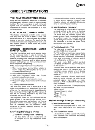 - 29 -
GUIDE SPECIFICATIONS
TWIN COMPRESSOR SYSTEM DESIGN
Chiller with twin compressors design shall be designed
with independent refrigerant system for best refrigerant
isolation. The heat exchangers of each refrigerant
system shall be connected in series counter flow
arrangement to optimized the compressor lift of each
refrigerant system.
ELECTRICAL AND CONTROL PANEL
The electrical switch gears, controller, control sensors
and relays shall be housed in NEMA-1 panel. The
panel casing shall be of galvanized steel with powder
coating for corrosion resistance. The panel shall be
divided into two separate compartments or shall have
two separate panels to house power and control
devices separately.
OPTIONAL COMPRESSOR MOTOR
STARTER PANEL
The chiller manufacturer shall provide suitable starter
for the compressor motor in order to minimize the
starting current. The starter shall be factory built fully
wired as stipulated under starter section elsewhere in
this specification. The starter shall be able to provide
adequate starting torque and the required acceleration
for the compressor during starting.
NEMA-1 electrical panel compartment shall include:
 Main incoming power terminal block suitable to
receive single entry of three phase 3-wire power
supply with specified voltage
 Circuit breakers for the compressor
 Solid state compressor motor over Current
protection module for each phase
 Compressor motor overheat protection module
 Under/over voltage phase reversal and imbalance
relay
 [Optional] Ground fault interrupter
The main motor starter shall be factory built to the
chiller component and factory tested during the run test
of the unit. The main motor starter is shipped loose for
floor mounting and field wiring to the chiller package. It
shall be free standing designed for top entry and
bottom exit and with front access.
The compressor starter and circuit breakers shall be
wired securely to the main incoming terminal block.
External compressor over load protector, over heating
protection modules, over/under voltage phase relay
shall be interlocked with the compressor starter
contactors to provide adequate protection to the
compressor motor.
Low Voltage Starter (up to 575Vac)
A) Star-Delta Starter (Closed Transition)
Star-Delta Starter with open transition shall not
be accepted due to high changeover inrush
current.
Contactors and resistors shall be properly sized
to ensure smooth transition. Transition timer
should be selected with adjustable 30 seconds
range for proper changeover setting.
B) Solid State Starter (Softstarter)
The starter shall be furnished with SCRs (silicon
controlled rectifier), or also known as thyristors
to limit the current flow during motor starting.
The starter shall be furnished together with
bypass contactor. When the motor starting cycle
is completed (motor has reached operating
speed), the bypass contactor shall be energized
and disconnect SCRs from the power circuit
during normal motor operation.
C) Variable Speed Drive (VSD)
The chiller shall be capable for variable speed
operation if VSD starter is supplied.
The VSD shall be constant torque type and able
to deliver 110% torque for 60 seconds during
normal operation. Displacement power factor of
motor shall be improved to minimum level of
0.95 at all operating conditions.
VSD shall meets EMC product standard
EN61800-3, and harmonic requirement as per
IEC/EN 61000-3-12.
VSD shall have inbuilt protection mode which
automatically reduce the frequency and the
modulation process adjusted when it detects
critical status such as over current or over
voltage etc.
VSD shall have inbuilt Electronic thermal motor
protection against overload. The VSD shall be
protected against short-circuits on motor
terminals U, V, W. It shall also Protection against
mains phase loss.
The VSD shall have built-in LCD keypad display
with below information available:
Motor current
Voltage / frequency output
Output kW
Output frequency
Fault log
Medium Voltage Starter (3kV up to 13.8kV)
A) Direct-On-Line Starter (DOL)
Contactor shall be properly sized to allow Lock
Rotor Current (LRA) flows to motor during start-
up.
B) Auto-Transformer Starter
Auto-transformer shall be supplied with properly
sized contactors and transformer with factory
wired to 65% tapping.
 