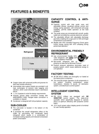 - 5 -
FEATURES  BENEFITS
 Copper tubes with enhanced profile and grooves for
best heat transfer efficiency
 Intermediate tube support sheets are provided in all
heat exchangers to prevent tube sagging and
vibration, which could otherwise result in premature
failure
 1, 2 or 3-passes to suite the design requirements.
 Victaulic groove water connection comply with
ANSI/AWWA C-606. Flanged water connection is
available on request
 Condenser is designed with full pumpdown capacity
SUB-COOLER
 The sub-cooler is located in the bottom of the
condenser
 It increases the overall refrigeration effect of the
chiller by sub-cooling the condensed liquid
refrigerant which results in a combination of
increased cooling capacity and reduced compressor
power consumption
CAPACITY CONTROL  ANTI-
SURGE
 Capacity control with inlet guide vane and
adjustable diffuser visualized precise control and
energy saving operation, with enhanced anti-surge
capability, permits stable operation at low load
condition
 The guide vanes are connected with aircraft- quality
cable and controlled by a precise electronic actuator
 The adjustable diffuser with adjustable discharge
geometry enabling the surge point of DB centrifugal
compressors to be lowered
 Models with VFD (Variable Frequency Drive) gains
further energy saving with VFD unloading during
partial load operation
ENVIRONMENTAL FRIENDLY
REFRIGERANT
 Use environmental friendly HFC-
134a refrigerant, with ZERO ODP
(Ozone Depletion Potential)
 Non-toxide refrigerant with no
phasing out date set by Montreal Protocol
 Positive pressure operations eliminates need of
purging system, which cause additional energy to
unit operation
FACTORY TESTING
 All DB DCLC chillers are thoroughly run tested at
the factory prior to shipment
 This ensured proper operation of all components in
the system, including compression, power
transmission, vibration  sound, oil lubrication
system, and electrical  control system
INTELLEGENT CONTROL
SYSTEM
 DB DCLC chillers are equipped with DB
DIRECTOR control system. The state-of-art
controller which specifically designed to operate
DCLC at optimum efficiency with proactive control
logics
 15.4” touch screen colour display panel is furnished
for user friendly operation
 