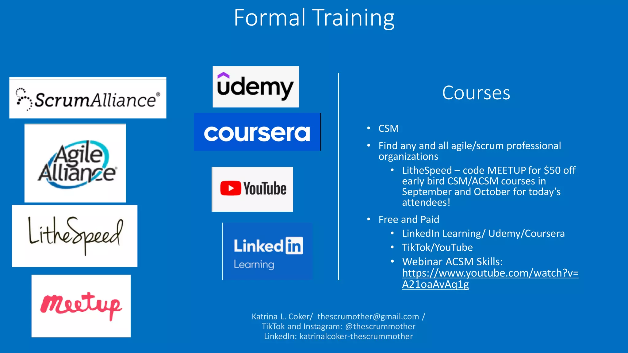Courses
• CSM
• Find any and all agile/scrum professional
organizations
• LitheSpeed – code MEETUP for $50 off
early bird CSM/ACSM courses in
September and October for today’s
attendees!
• Free and Paid
• LinkedIn Learning/ Udemy/Coursera
• TikTok/YouTube
• Webinar ACSM Skills:
https://www.youtube.com/watch?v=
A21oaAvAq1g
Formal Training
 