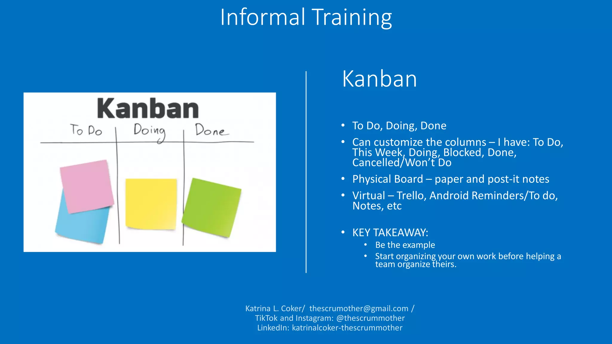 Kanban
• To Do, Doing, Done
• Can customize the columns – I have: To Do,
This Week, Doing, Blocked, Done,
Cancelled/Won’t Do
• Physical Board – paper and post-it notes
• Virtual – Trello, Android Reminders/To do,
Notes, etc
• KEY TAKEAWAY:
• Be the example
• Start organizing your own work before helping a
team organize theirs.
Informal Training
 