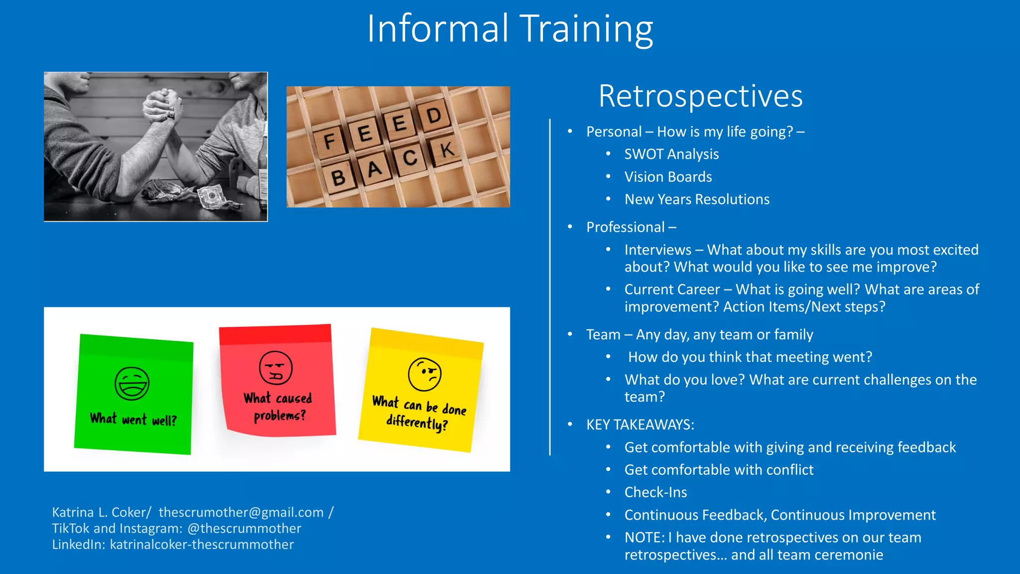 Retrospectives
• Personal – How is my life going? –
• SWOT Analysis
• Vision Boards
• New Years Resolutions
• Professional –
• Interviews – What about my skills are you most excited
about? What would you like to see me improve?
• Current Career – What is going well? What are areas of
improvement? Action Items/Next steps?
• Team – Any day, any team or family
• How do you think that meeting went?
• What do you love? What are current challenges on the
team?
• KEY TAKEAWAYS:
• Get comfortable with giving and receiving feedback
• Get comfortable with conflict
• Check-Ins
• Continuous Feedback, Continuous Improvement
• NOTE: I have done retrospectives on our team
retrospectives… and all team ceremonie
Informal Training
 