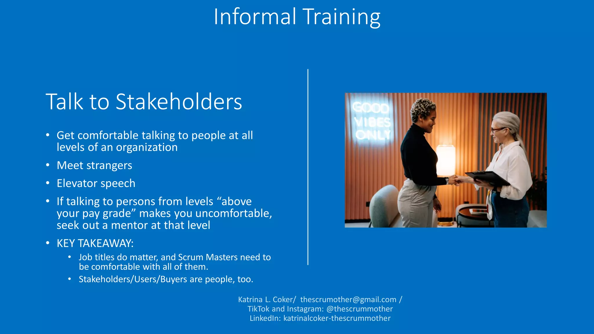 Talk to Stakeholders
• Get comfortable talking to people at all
levels of an organization
• Meet strangers
• Elevator speech
• If talking to persons from levels “above
your pay grade” makes you uncomfortable,
seek out a mentor at that level
• KEY TAKEAWAY:
• Job titles do matter, and Scrum Masters need to
be comfortable with all of them.
• Stakeholders/Users/Buyers are people, too.
Informal Training
 
