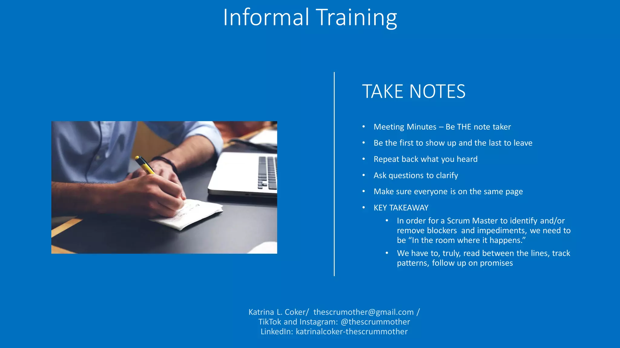 TAKE NOTES
• Meeting Minutes – Be THE note taker
• Be the first to show up and the last to leave
• Repeat back what you heard
• Ask questions to clarify
• Make sure everyone is on the same page
• KEY TAKEAWAY
• In order for a Scrum Master to identify and/or
remove blockers and impediments, we need to
be “In the room where it happens.”
• We have to, truly, read between the lines, track
patterns, follow up on promises
Informal Training
 