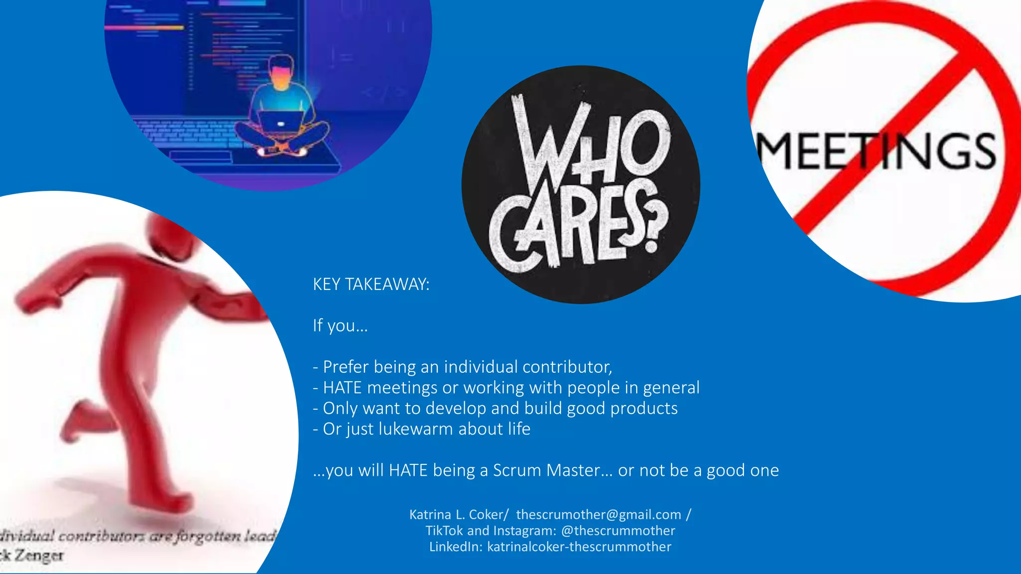 KEY TAKEAWAY:
If you…
- Prefer being an individual contributor,
- HATE meetings or working with people in general
- Only want to develop and build good products
- Or just lukewarm about life
…you will HATE being a Scrum Master… or not be a good one
 