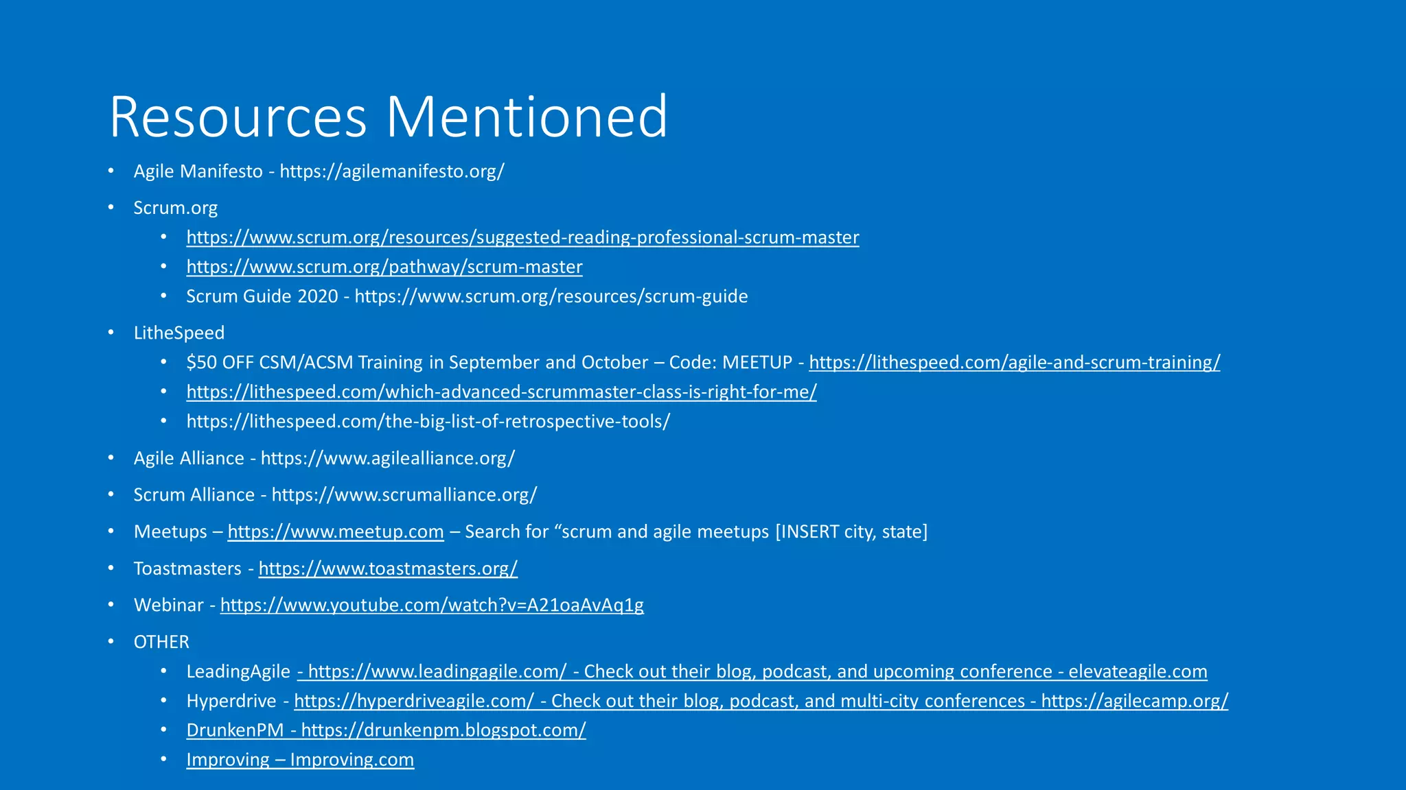 Resources Mentioned
• Agile Manifesto - https://agilemanifesto.org/
• Scrum.org
• https://www.scrum.org/resources/suggested-reading-professional-scrum-master
• https://www.scrum.org/pathway/scrum-master
• Scrum Guide 2020 - https://www.scrum.org/resources/scrum-guide
• LitheSpeed
• $50 OFF CSM/ACSM Training in September and October – Code: MEETUP - https://lithespeed.com/agile-and-scrum-training/
• https://lithespeed.com/which-advanced-scrummaster-class-is-right-for-me/
• https://lithespeed.com/the-big-list-of-retrospective-tools/
• Agile Alliance - https://www.agilealliance.org/
• Scrum Alliance - https://www.scrumalliance.org/
• Meetups – https://www.meetup.com – Search for “scrum and agile meetups [INSERT city, state]
• Toastmasters - https://www.toastmasters.org/
• Webinar - https://www.youtube.com/watch?v=A21oaAvAq1g
• OTHER
• LeadingAgile - https://www.leadingagile.com/ - Check out their blog, podcast, and upcoming conference - elevateagile.com
• Hyperdrive - https://hyperdriveagile.com/ - Check out their blog, podcast, and multi-city conferences - https://agilecamp.org/
• DrunkenPM - https://drunkenpm.blogspot.com/
• Improving – Improving.com
 