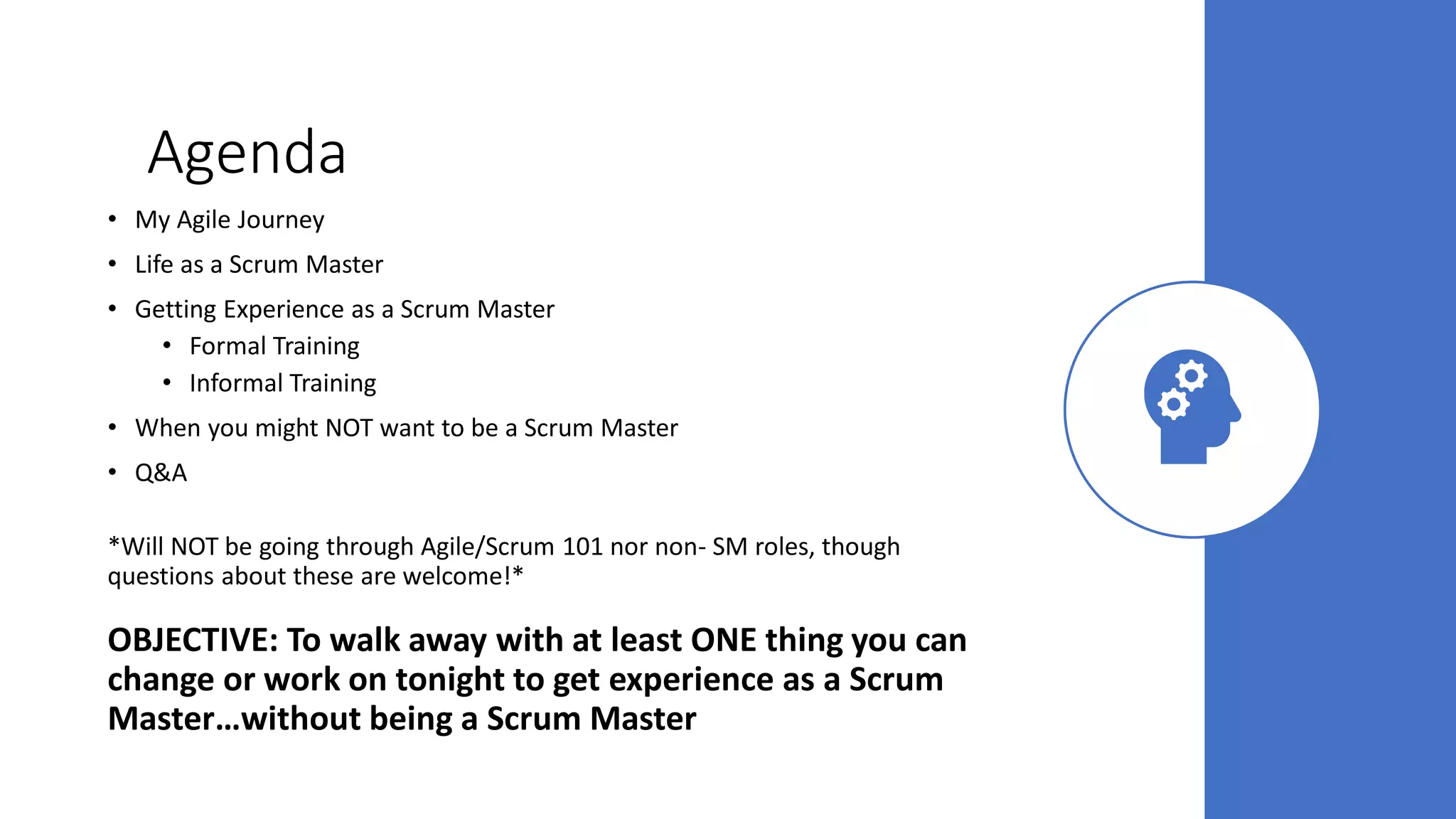 Agenda
• My Agile Journey
• Life as a Scrum Master
• Getting Experience as a Scrum Master
• Formal Training
• Informal Training
• When you might NOT want to be a Scrum Master
• Q&A
*Will NOT be going through Agile/Scrum 101 nor non- SM roles, though
questions about these are welcome!*
OBJECTIVE: To walk away with at least ONE thing you can
change or work on tonight to get experience as a Scrum
Master…without being a Scrum Master
 