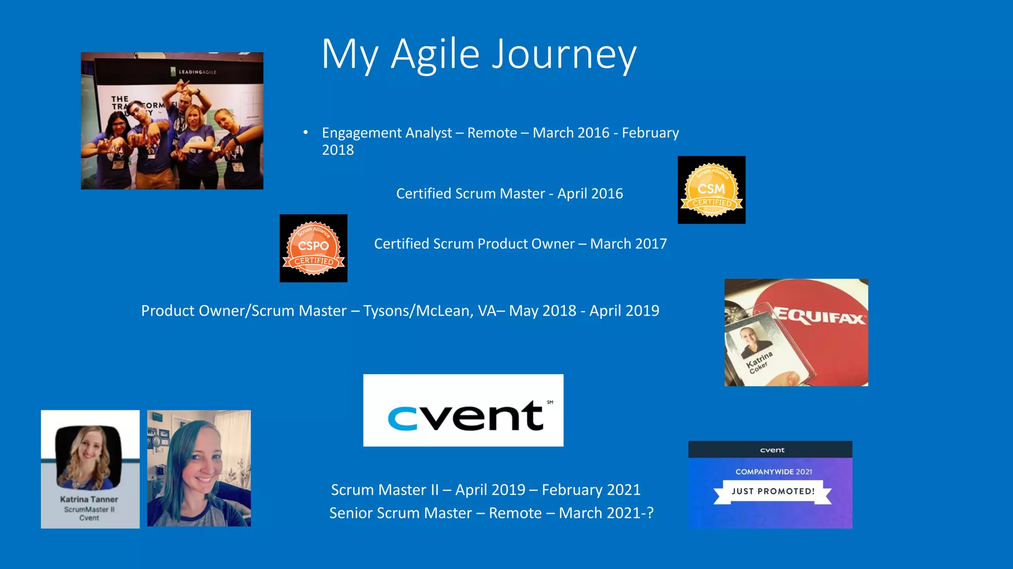 My Agile Journey
• Engagement Analyst – Remote – March 2016 - February
2018
Certified Scrum Master - April 2016
Certified Scrum Product Owner – March 2017
Product Owner/Scrum Master – Tysons/McLean, VA– May 2018 - April 2019
Scrum Master II – April 2019 – February 2021
Senior Scrum Master – Remote – March 2021-?
 